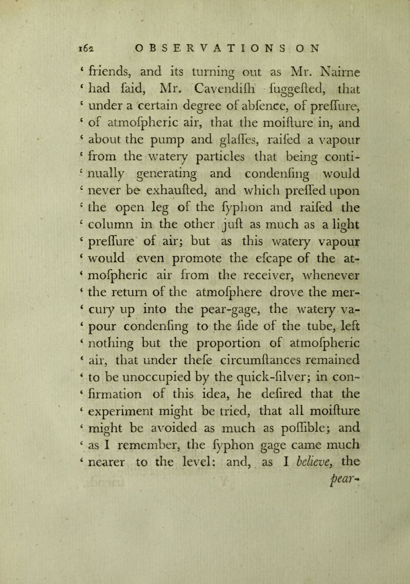 ‘ friends, and its turning out as Mr. Nairne * had faid, Mr. Cavendifh fuggefted, that c under a certain degree of abfence, of prefTure, 4 of atmofpheric air, that the moifture in, and 4 about the pump and glades, raifed a vapour c from the watery particles that being conti- c nually generating and condenfing would c never be exhaufted, and which prelfed upon c the open leg of the fyphon and raifed the c column in the other juft as much as a light 4 preflure of air; but as this watery vapour ‘ would even promote the efcape of the at- 4 mofpheric air from the receiver, whenever 4 the return of the atmofphere drove the mer- 4 cury up into the pear-gage, the watery va- 4 pour condenfing to the fide of the tube, left 4 nothing but the proportion of atmofpheric ‘ air, that under thefe circumftances remained * to be unoccupied by the quick-filver; in con- 4 firmation of this idea, he defired that the 4 experiment might be tried, that all moifture 4 might be avoided as much as poflible; and 4 as I remember, the fyphon gage came much 4 nearer to the level: and, as I believe, the