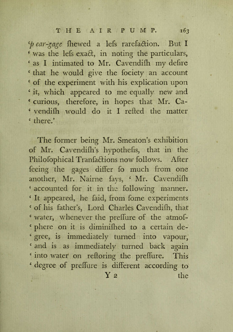 4p ear-gage fhewed a lefs rarefaction. But I 6 was the lefs exa£l, in noting the particulars, 4 as I intimated to Mr. Cavendifh my defire 4 that he would give the fociety an account 4 of the experiment with his explication upon 4 it, which appeared to me equally new and 4 curious, therefore, in hopes that Mr. Ca- c vendilh would do it I relied the matter 4 there.’ The former being Mr. Smeaton’s exhibition of Mr. Cavendifh’s hypothelis, that in the Philofophical Tranfa£lions now follows. After feeing the gages differ fo much from one another, Mr. Nairne fays, 4 Mr. Cavendifh 4 accounted for it in the following manner. 4 It appeared, he faid, from fome experiments 4 of his father’s, Lord Charles Cavendifh, that 4 water, whenever the prelfure of the atmof- 4 phere on it is diminifhed to a certain de- 4 gree, is immediately turned into vapour, 4 and is as immediately turned back again 4 into water on reftoring the prelfure. This 4 degree of prelfure is different according to Y 2 the