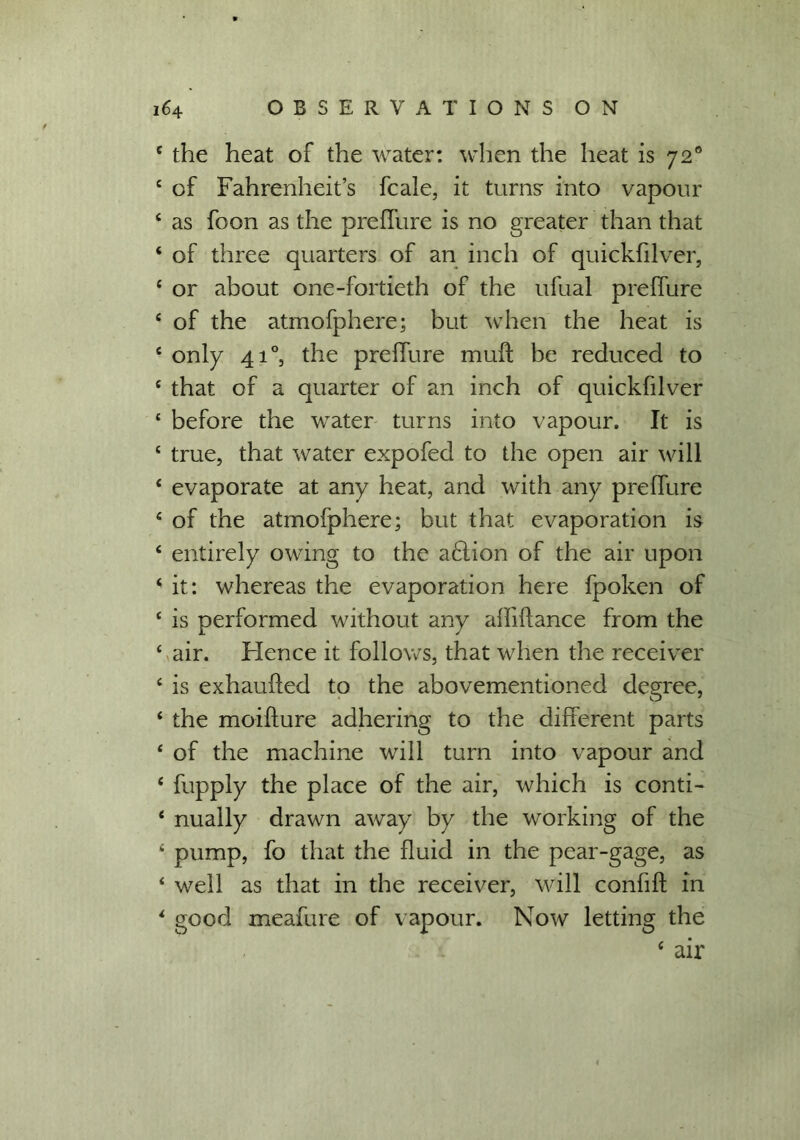 e the heat of the water: when the heat is 720 c of Fahrenheit’s fcale, it turns: into vapour c as foon as the preffure is no greater than that ‘ of three quarters of an inch of quickfilver, £ or about one-fortieth of the ufual preffure e of the atmofphere; but when the heat is e only 410, the preffure muff be reduced to £ that of a quarter of an inch of quickfilvier £ before the water turns into vapour. It is £ true, that water expofed to the open air will ‘ evaporate at any heat, and with any preffure £ of the atmofphere; but that evaporation is £ entirely owing to the aclion of the air upon ‘ it: whereas the evaporation here fpoken of c is performed without any alliftance from the £ air. Hence it follows, that when the receiver £ is exhauffed to the abovementioned degree, £ the moiffure adhering to the different parts £ of the machine will turn into vapour and £ fupply the place of the air, which is conti- £ nually drawn away by the working of the £ pump, fo that the fluid in the pear-gage, as £ well as that in the receiver, will confift in £ good meafure of vapour. Now letting the £ air