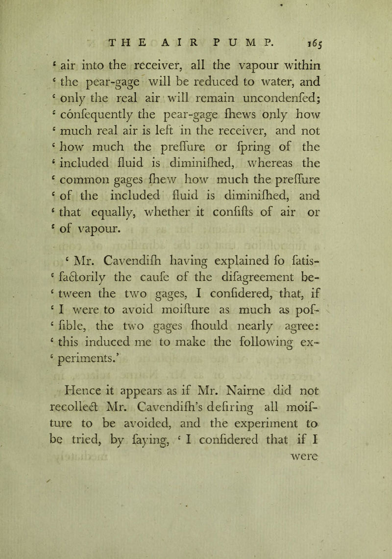 4 air into the receiver, all the vapour within 4 the pear-gage will be reduced to water, and 4 only the real air will remain uncondenfed; 4 confequently the pear-gage Ihews only how 4 much real air is left in the receiver, and not 4 how much the preffure or fpring of the 4 included fluid is diminifhed, whereas the 4 common gages fhew how much the preffure 4 of the included fluid is diminifhed, and 4 that equally, whether it confiffs of air or 4 of vapour. 4 Mr. Cavendifh having explained fo fatis- 4 factorily the caufe of the difagreement be- 4 tween the two gages, I confidered, that, if 4 I were to avoid moifture as much as pof» 4 fible, the two gages fhould nearly agree: 4 this induced me to make the following ex~ 4 periments/ Hence it appears as if Mr. Nairne did not recoiled; Mr. Cavendifh’s defiring all moif- ture to be avoided, and the experiment to be tried, by faying, 4 I confidered that if I were