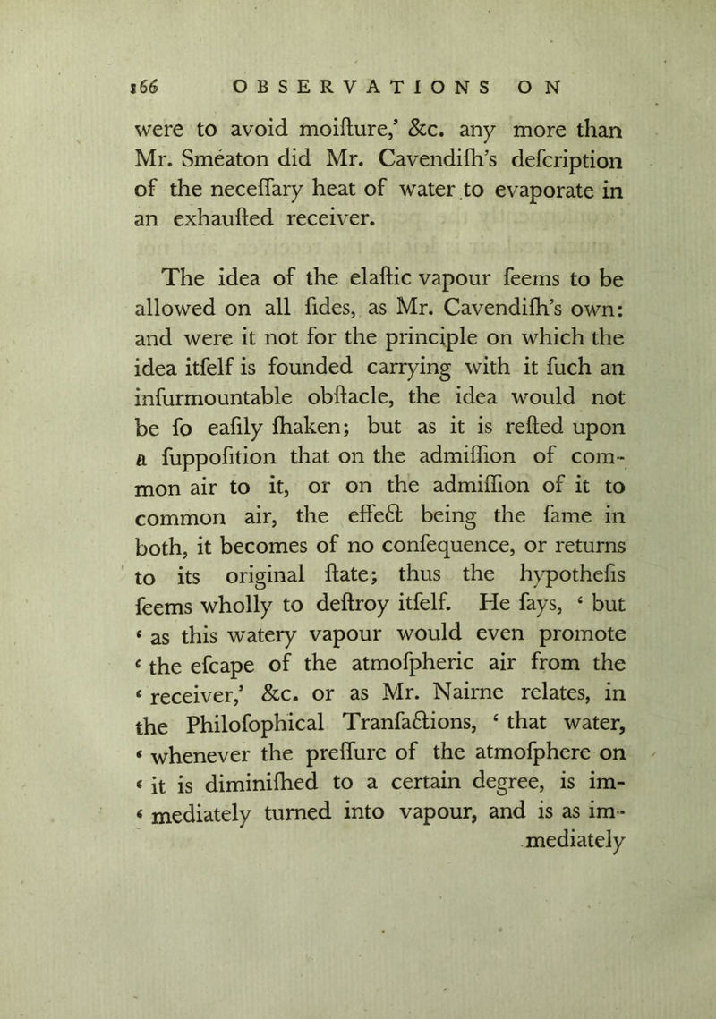 were to avoid moilture,’ &c. any more than Mr. Smeaton did Mr. Cavendifh’s defeription of the necelfary heat of water to evaporate in an exhaufted receiver. The idea of the elaltic vapour feems to be allowed on all fides, as Mr. Cavendifh’s own: and were it not for the principle on which the idea itfelf is founded carrying with it fuch an infurmountable obftacle, the idea would not be fo eafily fhaken; but as it is relied upon a fuppofition that on the admihion of com - mon air to it, or on the admillion of it to common air, the effe£f being the fame in both, it becomes of no confequence, or returns to its original Hate; thus the hypothefis feems wholly to deltroy itfelf. He fays, 4 but 4 as this watery vapour would even promote c the efcape of the atmofpheric air from the 4 receiver,’ Sec. or as Mr. Nairne relates, in the Philofophical Tranfa£lions, 4 that water, * whenever the prelfure of the atmofphere on 4 it is diminilhed to a certain degree, is im- 4 mediately turned into vapour, and is as im - mediately