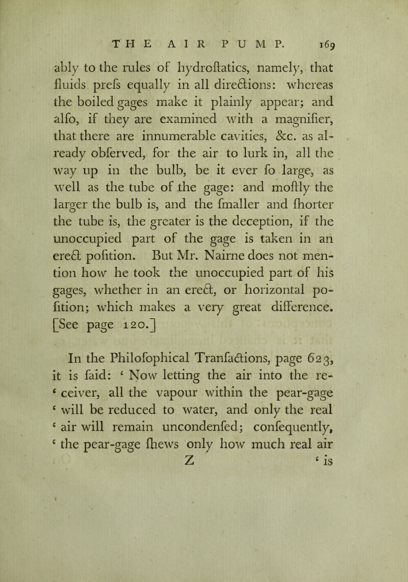 ably to the rules of hydroflatics, namely, that fluids prefs equally in all dire£lions: whereas the boiled gages make it plainly appear; and alfo, if they are examined with a magnifier, that there are innumerable cavities, See. as al- ready obferved, for the air to lurk in, all the way up in the bulb, be it ever fo large, as well as the tube of the gage: and moflly the larger the bulb is, and the fmaller and fhorter the tube is, the greater is the deception, if the unoccupied part of the gage is taken in an ere£f pofition. But Mr. Nairne does not men- tion how he took the unoccupied part of his gages, whether in an eredt, or horizontal po- fition; which makes a very great difference. [See page 120.] In the Philofophical Tranfaciions, page 623, it is faid: ‘ Now letting the air into the re- 6 ceiver, all the vapour within the pear-gage c will be reduced to water, and only the real c air will remain uncondenfed; confequently, c the pear-gage (hews only how much real air Z ‘ is