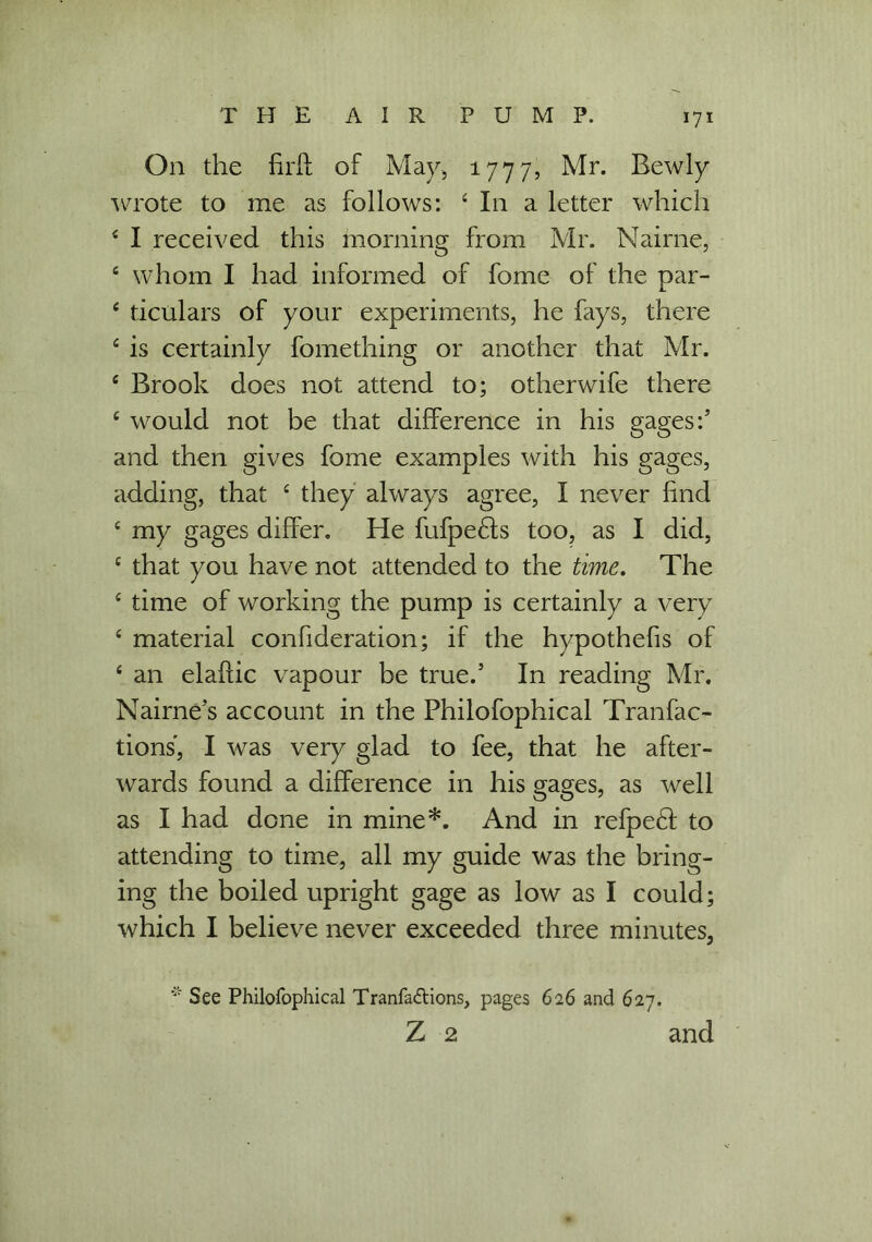 On the firfl; of May, 1777, Mr. Bewly wrote to me as follows: 4 In a letter which 4 I received this morning from Mr. Nairne, 4 whom I had informed of fome of the par- 4 ticulars of your experiments, he fays, there 4 is certainly fomething or another that Mr. 4 Brook does not attend to; otherwife there 4 would not be that difference in his gages:’ and then gives fome examples with his gages, adding, that 4 they always agree, I never find 4 my gages differ. He fufpefts too, as I did, 4 that you have not attended to the time. The 4 time of working the pump is certainly a very 4 material confideration; if the hypothefis of 4 an elaffic vapour be true.’ In reading Mr. Nairne’s account in the Philofophical Tranfac- tions, I was very glad to fee, that he after- wards found a difference in his gages, as well as I had done in mine*. And in refpe£! to attending to time, all my guide was the bring- ing the boiled upright gage as low as I could; which I believe never exceeded three minutes, * See Philofophical Tranfadtions, pages 626 and 627. Z 2 and