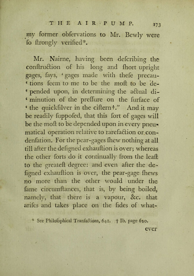 my former obfervations to Mr. Bewly were fo ftrongly verified*, . . - 1 Mr. Nairne, having been defcribing the ConftruCtion of his long and fhort upright gages, fays, s gages made with thefe precau- e tions feem to me to be the moft to be de- 6 pended upon, in determining the aClual di- c minution of the prelfure on the furface of ‘ the quickfilver in the cifternf.” And it may be readily fuppofed, that this fort of gages will be the moll to be depended upon in every pneu* matical operation relative to rarefaction or con- denfation. For the pear-gages fhew nothing at all till after the defigned exhauftion is over; whereas the other forts do it continually from the lead to the greateft degree: and even after the de- figned exhauftion is over, the pear-gage {hews no more than the other would under the fame circumftances, that is, by being boiled, namely, that there is a vapour, See. that arifes and takes place on the fides of what- * See Philofophical Tranfa&ions, 642. f lb. page 620. ever