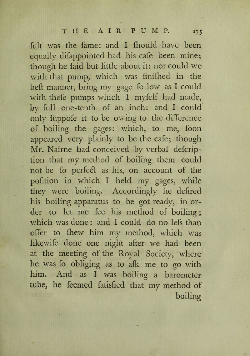 fult was the fame: and I fhould have been equally difappointed had his cafe been mine; though he faid but little about it: nor could we with that pump, which was finifhed in the bell: manner, bring my gage fo low as I could with thefe pumps which I myfelf had made, by full one-tenth of an inch: and I could only fuppofe it to be owing to the difference of boiling the gages: which, to me, foon appeared very plainly to be the cafe; though Mr. Nairne had conceived by verbal defcrip- tion that my method of boiling them could not be fo perfedt as his, on account of the pofition in which I held my gages, while they were boiling. Accordingly he defired his boiling apparatus to be got ready, in or- der to let me fee his method of boiling; which was done: and I could do no lefs than offer to fhew him my method, which was likewife done one night after we had been at the meeting of the Royal Society, where he was fo obliging as to afk me to go with him. And as I was boiling a barometer O tube, he feemed fatisfied that my method of boiling