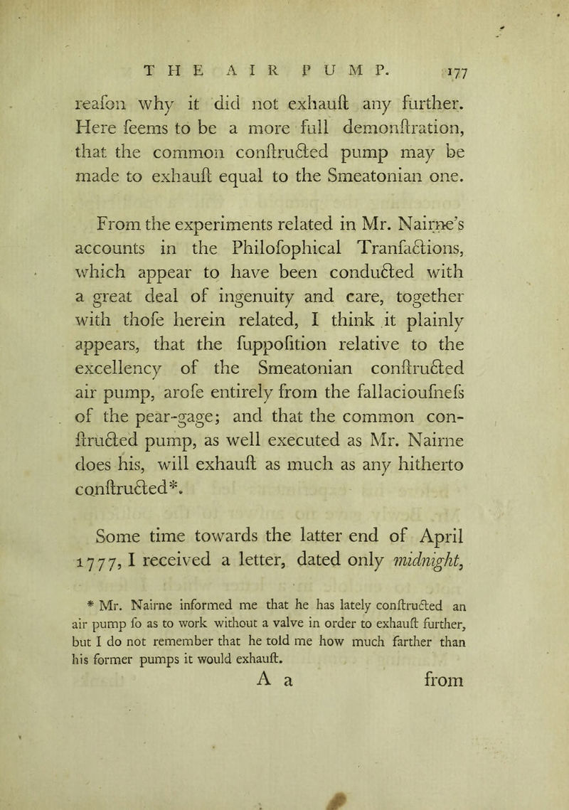 reafon why it did not exhauft any further. Here feems to be a more full demonfixation, that the common conftru6ted pump may be made to exhauft equal to the Smeatonian one. From the experiments related in Mr. Nairne's accounts in the Philofophical TranfaHions, which appear to have been conducted with a great deal of ingenuity and care, together with thofe herein related, I think it plainly appears, that the fuppofition relative to the excellency of the Smeatonian conftruHed air pump, arofe entirely from the fallacioufnefs of the pear-gage; and that the common con- ftruHed pump, as well executed as Mr. Nairne does his, will exhauft as much as any hitherto cQnftrudted*. Some time towards the latter end of April 1777, I received a letter, dated only midnight, * Mr. Nairne informed me that he has lately conftrufted an air pump fo as to work without a valve in order to exhauft further, but I do not remember that he told me how much farther than his former pumps it would exhauft. A a 0 from