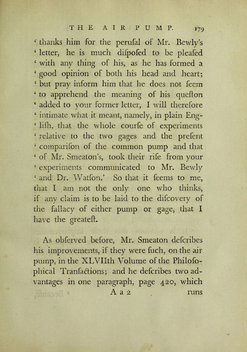 4 thanks him for the perufal of Mr. Bewly s 4 letter, he is much difpofed to be pleafed 4 with any thing of his, as he has formed a 4 good opinion of both his head and heart; 4 but pray inform him that he does not feem 4 to apprehend the meaning of his quefton 4 added to your former letter, I will therefore 4 intimate what it meant, namely, in plain Eng- 4 lifh, that the whole courfe of experiments 4 relative to the two gages and the prefent 4 comparifon of the common pump and that 4 of Mr. Smeaton’s, took their rife from your 4 experiments communicated to Mr. Bewly 4 and Dr. Watfon.’ So that it feems to me, that I am not the only one who thinks, if any claim is to be laid to the difcovery of the fallacy of either pump or gage, that I have the greatefL As obferved before, Mr. Smeaton defcribes his improvements, if they were fuch, on the air pump, in the XLVIIth Volume of the Philofo- phical Tranfa&ions; and he defcribes two ad- vantages in one paragraph, page 420, which A a 2 runs