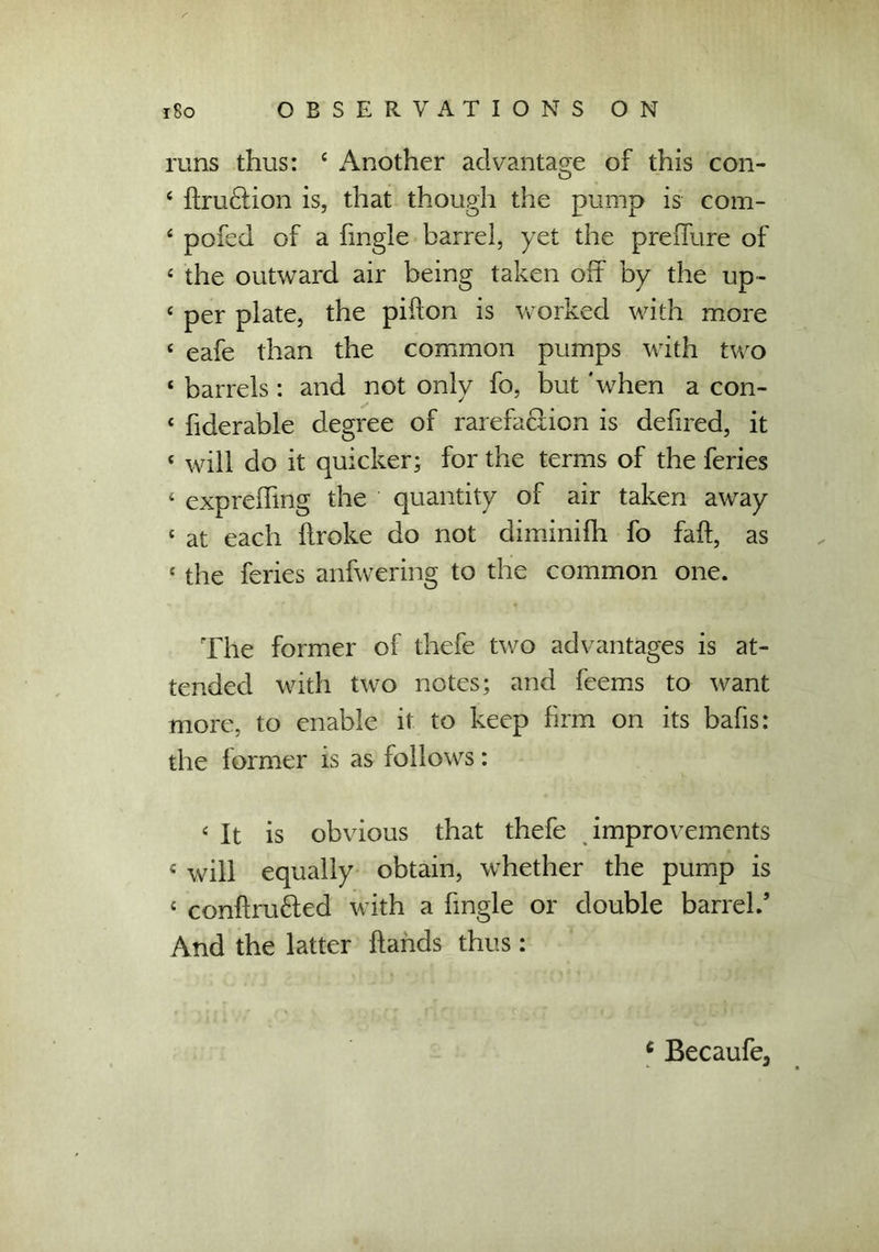 runs thus: 4 Another advantage of this con- 4 {traction is, that though the pump is com- 4 pofed of a fmgle barrel, yet the preffure of £ the outward air being taken off by the up- 4 per plate, the pifton is worked with more 4 eafe than the common pumps with two 4 barrels : and not only fo, but 'when a con- 4 fiderable degree of rarefaction is defired, it 4 will do it quicker; for the terms of the feries 4 exprebing the quantity of air taken away 4 at each broke do not diminifh fo fab, as 4 the feries anfwering to the common one. The former of thefe two advantages is at- tended with two notes; and feems to want more, to enable it to keep firm on its bafis: the former is as follows: 4 It is obvious that thefe improvements 4 will equally obtain, whether the pump is 4 conbru&ed with a fingle or double barrel.’ And the latter bands thus: c Becaufe,