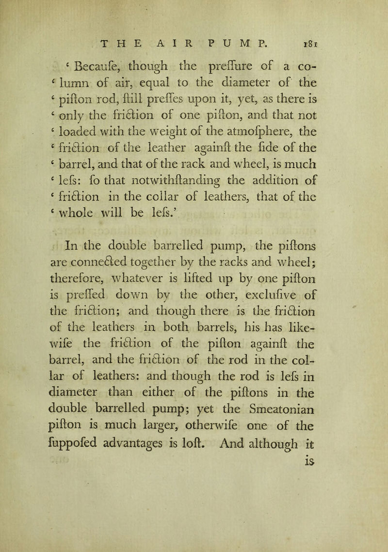 c Becaufe, though the preffure of a co- 4 lumn of air, equal to the diameter of the 4 piflon rod, dill prefles upon it, yet, as there is 4 only the fridlion of one pidon, and that not 4 loaded with the weight of the atmofphere, the 4 fri£lion of the leather again!! the fide of the 4 barrel, and that of the rack and wheel, is much 4 lefs: fo that notwithstanding the addition of 4 fri£tion in the collar of leathers, that of the 4 whole will be lefs.’ In the double barrelled pump, the pidons are connedled together by the racks and wheel; therefore, whatever is lifted up by one pidon is preffed down by the other, exclufive of the fridtion; and though there is the fridlion of the leathers in both barrels, his has like- wife the fridlion of the pidon againd the barrel, and the fridlion of the rod in the col- lar of leathers: and though the rod is lefs in diameter than either of the pidons in the double barrelled pump; yet the Smeatonian pidon is much larger, otherwife one of the fuppofed advantages is lod. And although it is