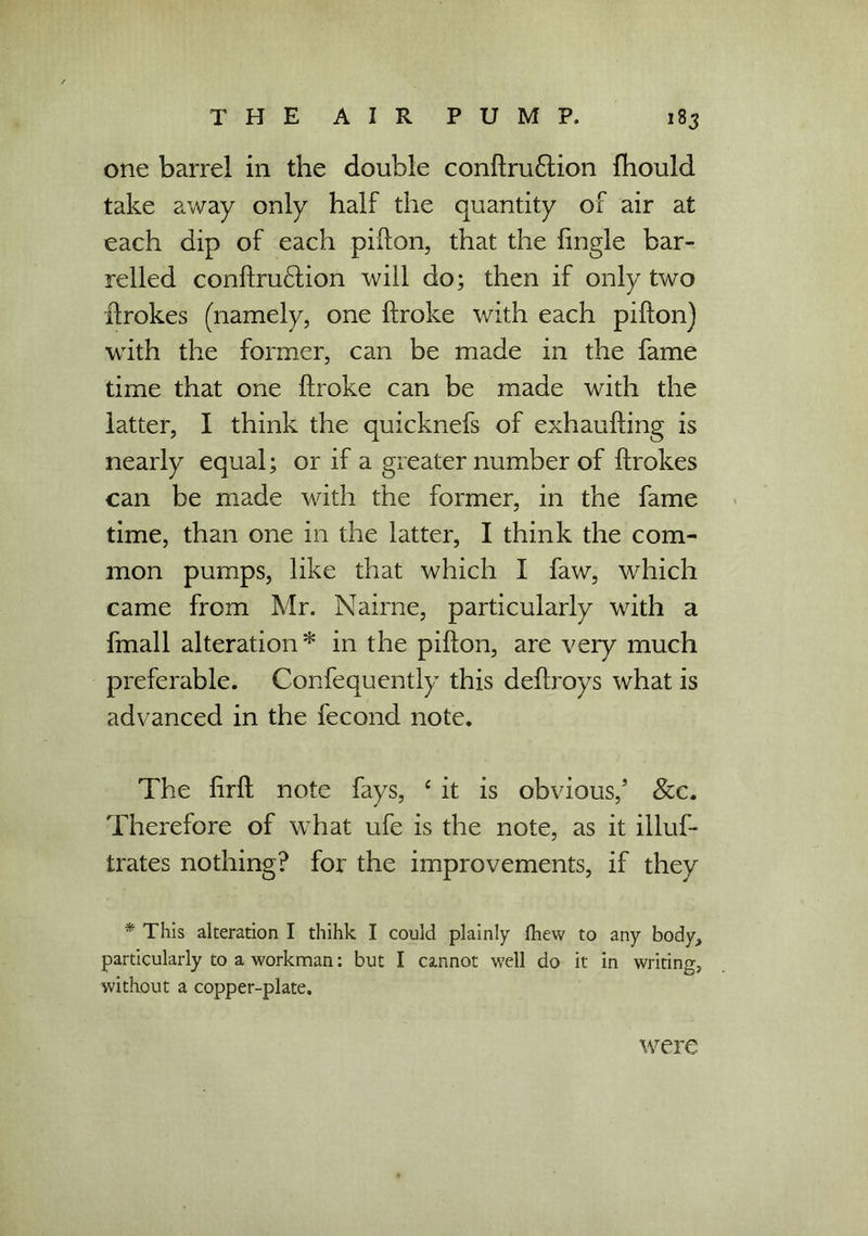 one barrel in the double conbru£tion fhould take away only half the quantity of air at each dip of each pibon, that the fingle bar- relled coniiru£tion will do; then if only two brokes (namely, one broke with each pibon) with the former, can be made in the fame time that one broke can be made with the latter, I think the quicknefs of exhaubing is nearly equal; or if a greater number of ftrokes can be made with the former, in the fame time, than one in the latter, I think the com- mon pumps, like that which I faw, which came from Mr. Nairne, particularly with a fmall alteration* in the pibon, are very much preferable. Confequently this debroys what is advanced in the fecond note. The brb note fays, 4 it is obvious/ See. Therefore of what ufe is the note, as it illus- trates nothing? for the improvements, if they * This alteration I thihk I could plainly fhew to any body, particularly to a workman: but I cannot well do it in writing, without a copper-plate. were