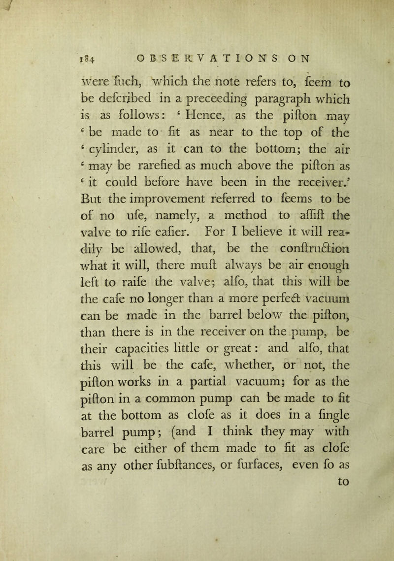 were fuch, which the note refers to, feem to be defcribed in a preceeding paragraph which is as follows: 4 Hence, as the pillon may 4 be made to fit as near to the top of the 4 cylinder, as it can to the bottom; the air 4 may be rarefied as much above the pifton as 4 it could before have been in the receiver/ But the improvement referred to feems to be of no ufe, namely, a method to affift the valve to rife eafier. For I believe it will rea- dily be allowed, that, be the conftruHion what it will, there mud always be air enough left to raife the valve; alfo, that this will be the cafe no longer than a more perfedt vacuum can be made in the barrel below the pifton, than there is in the receiver on the pump, be their capacities little or great: and alfo, that this will be the cafe, whether, or not, the pifton works in a partial vacuum; for as the pifton in a common pump can be made to fit at the bottom as clofe as it does in a fingle barrel pump; (and I think they may with care be either of them made to fit as clofe as any other fubftances, or furfaces, even fo as to