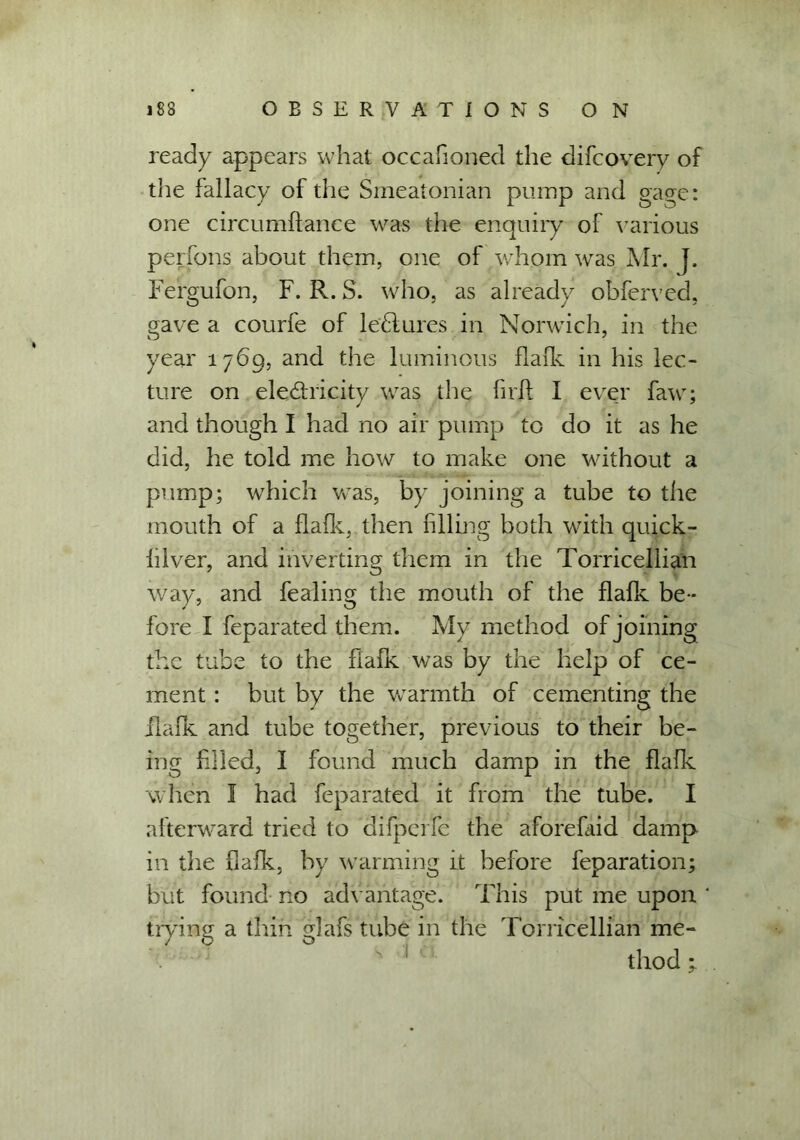 ready appears what occafioned the difcovery of the fallacy of the Smeatonian pump and gage: one circumflance was the enquiry of various perfons about them, one of whom was Mr. J. Fergufon, F. R. S. who, as already obferved, gave a courfe of lectures in Norwich, in the year 1769, and the luminous flafk in his lec- ture on eledricity was the firft I ever faw; and though I had no air pump to do it as he did, he told me how to make one without a pump; which was, by joining a tube to the mouth of a flafk, then filling both with quick- iilver, and inverting them in the Torricellian way, and fealing the mouth of the flafk be- fore I feparated them. My method of joining the tube to the fiafk was by the help of ce- ment : but by the warmth of cementing the ilafk and tube together, previous to their be- ing filled, I found much damp in the flafk when I had feparated it from the tube. I afterward tried to difperfe the aforefaid damp in the fiafk, by warming it before feparation; but found no advantage. This put me upon trying a thin glafs tube in the Torricellian me- 1 thod;