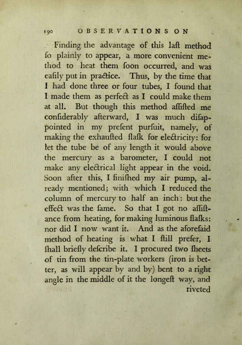 Finding the advantage of this laft method fo plainly to appear, a more convenient me- thod to heat them foon occurred, and was eafily put in pra&ice. Thus, by the time that I had done three or four tubes, I found that I made them as perfect as I could make them at all. But though this method affifted me confiderably afterward, I was much difap- pointed in my prefent purfuit, namely, of making the exhaufted flafk for ele&ricity: for let the tube be of any length it would above the mercury as a barometer, I could not make any eledtrical light appear in the void. Soon after this, I finifhed my air pump, al- ready mentioned; with which I reduced the column of mercury to half an inch: but the effedl was the fame. So that I got no afliffc- ance from heating, for making luminous flafks: nor did I now want it. And as the aforefaid method of heating is what I ftill prefer, I fhall briefly defcribe it. I procured two fheets of tin from the tin-plate workers (iron is bet- ter, as will appear by and by) bent to a right angle in the middle of it the longeft way, and riveted