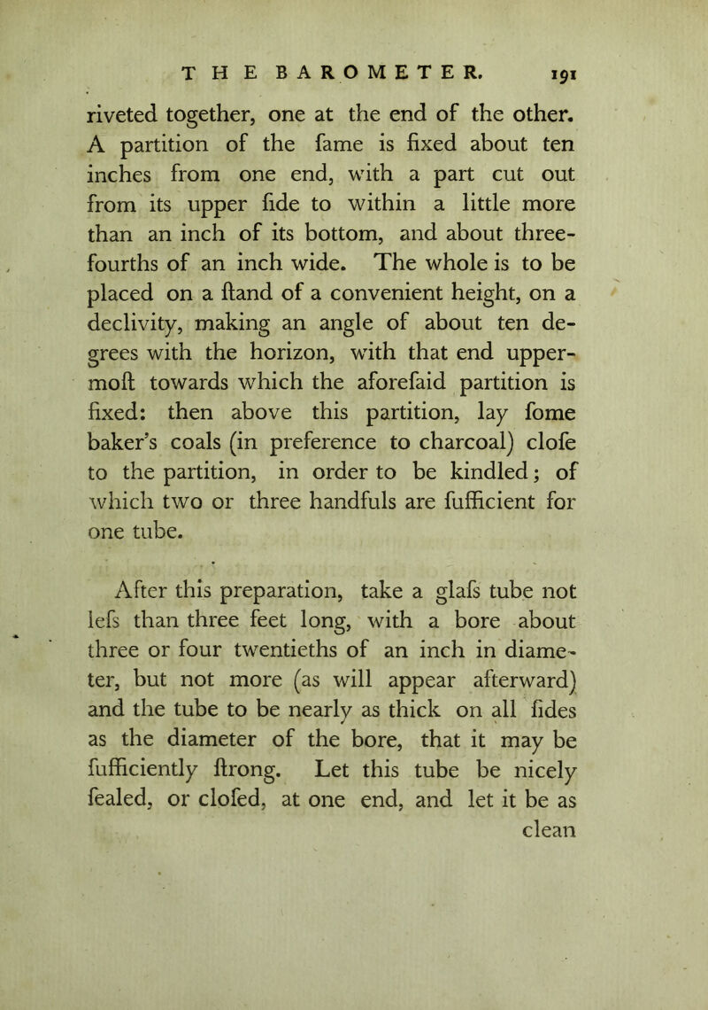 riveted together, one at the end of the other. A partition of the fame is fixed about ten inches from one end, with a part cut out from its upper fide to within a little more than an inch of its bottom, and about three- fourths of an inch wide. The whole is to be placed on a Hand of a convenient height, on a declivity, making an angle of about ten de- grees with the horizon, with that end upper- moft towards which the aforefaid partition is fixed: then above this partition, lay fome baker’s coals (in preference to charcoal) clofe to the partition, in order to be kindled; of which two or three handfuls are fufficient for one tube. After this preparation, take a glafs tube not iefs than three feet long, with a bore about three or four twentieths of an inch in diame- ter, but not more (as will appear afterward) and the tube to be nearly as thick on all fides as the diameter of the bore, that it may be fufhciently flrong. Let this tube be nicely fealed, or clofed, at one end, and let it be as clean