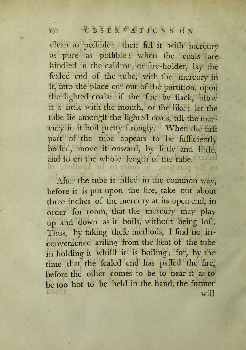 clean as poffible: then fill it with inercury as pure as poflible; when the coals are kindled in the caldron, or fire-holder, lay the fealed end of the tube, with the mercury in it, into the place cut out of the partition, upon the lighted coals: if the fire be flack, blow it a little with the mouth, or the like; let the tube lie amongff the lighted coals, till the mer - cury in it boil pretty ffrongly. When the firff part of the tube appears to be fufficiently boiled, move it onward, by little and little, and fo on the whole length of the tube. After the tube is filled in the common way, before it is put upon the fire, Take out about three inches of the mercury at its open end, in order for room, that, the mercury may play up and down as it boils, without being loll. Thus, by taking thefe methods, I find no in- convenience arifmg from the heat of the tube in holding it whilff it is boiling; for, by the time that the fealed end has paffed the fire, before the other comes to be fo near it as to be too hot to be held in the hand, the former will