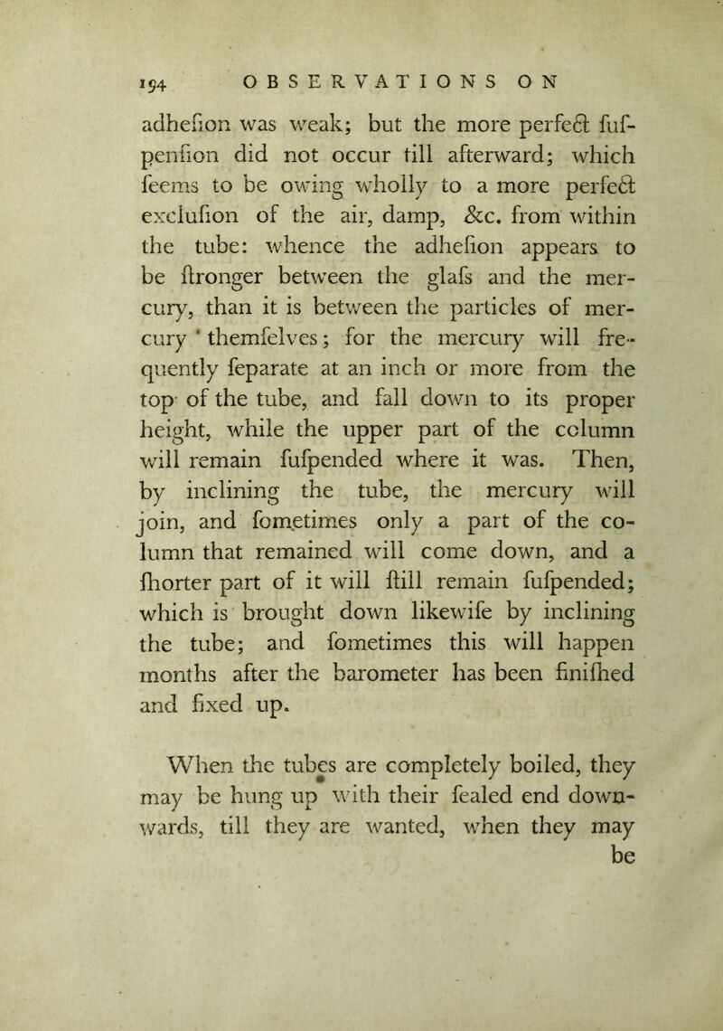 adhefion was weak; but the more perfe6t fuf- penfion did not occur till afterward; which feems to be owing wholly to a more perfect exclufion of the air, damp, See. from within the tube: whence the adhefion appears to be ftronger between the glafs and the mer- cury, than it is between the particles of mer- cury ' themfelves; for the mercury will fre- quently feparate at an inch or more from the top- of the tube, and fall down to its proper height, while the upper part of the column will remain fufpended where it was. Then, by inclining the tube, the mercury will join, and fometimes only a part of the co- lumn that remained will come down, and a fhorter part of it will flill remain fufpended; which is brought down likewife by inclining the tube; and fometimes this will happen months after the barometer has been finifhed and fixed up. When the tubes are completely boiled, they may be hung up with their fealed end down- wards, till they are wanted, when they may be