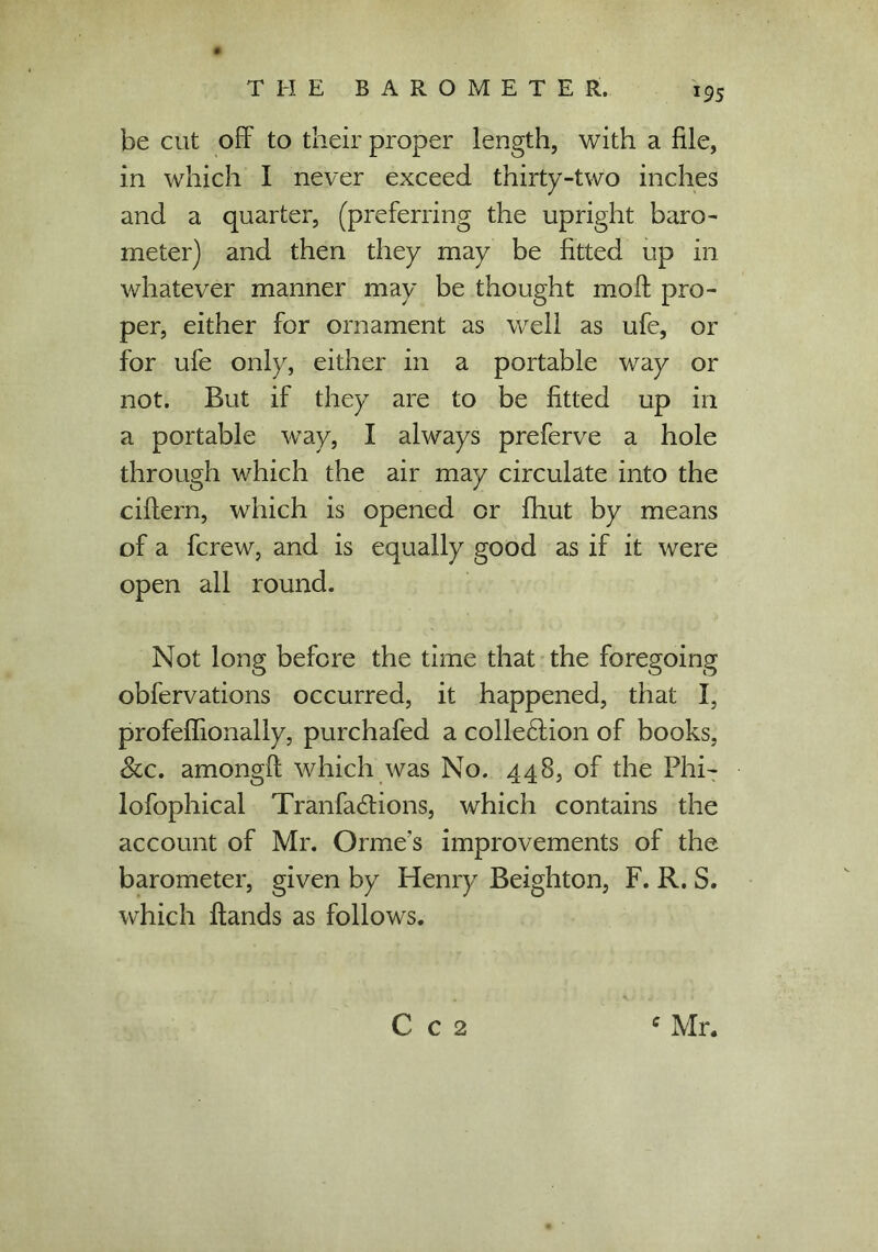 J95 be cut off to their proper length, with a file, in which I never exceed thirty-two inches and a quarter, (preferring the upright baro- meter) and then they may be fitted up in whatever manner may be thought moft pro- per, either for ornament as well as ufe, or for ufe only, either in a portable way or not. But if they are to be fitted up in a portable way, I always preferve a hole through which the air may circulate into the ciffern, which is opened or fhut by means of a fcrew, and is equally good as if it were open all round. Not long before the time that the foregoing obfervations occurred, it happened, that I, profeffionally, purchafed a collection of books. See. amongff which was No. 448, of the Phi- lofophical Tranfa&ions, which contains the account of Mr. Orme's improvements of the barometer, given by Henry Beighton, F. R. S. which Hands as follows. C c 2 c Mr.