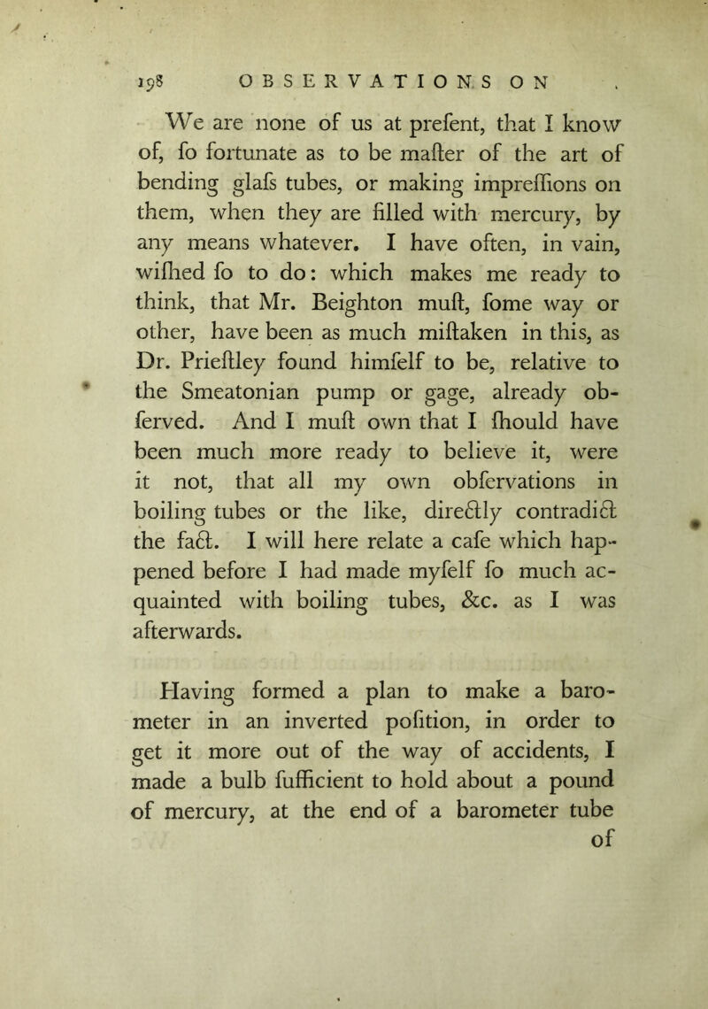 y 19$ OBSERVATIONS ON We are none of us at prefent, that I know of, fo fortunate as to be matter of the art of bending glafs tubes, or making imprettions on them, when they are filled with mercury, by any means whatever. I have often, in vain, wifhed fo to do: which makes me ready to think, that Mr. Beighton mutt, fome way or other, have been as much miftaken in this, as Dr. Priettley found himfelf to be, relative to the Smeatonian pump or gage, already ob- ferved. And I mutt own that I fhould have been much more ready to believe it, were it not, that all my own obfervations in boiling tubes or the like, dire6tly contradi£l the fa6L I will here relate a cafe which hap- pened before I had made myfelf fo much ac- quainted with boiling tubes, &c. as I was afterwards. Having formed a plan to make a baro- meter in an inverted pofition, in order to get it more out of the way of accidents, I made a bulb fufficient to hold about a pound of mercury, at the end of a barometer tube of