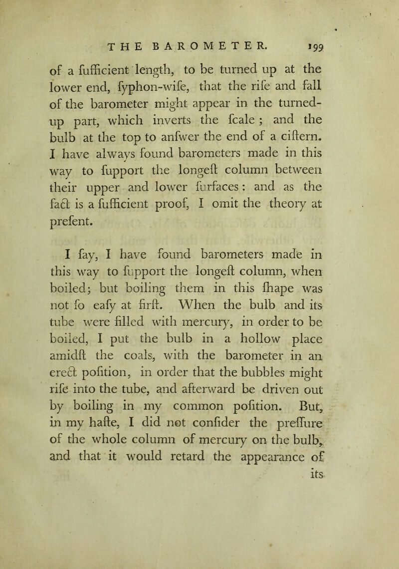 of a fufficient length, to be turned up at the lower end, fyphon-wife, that the rife and fall of the barometer might appear in the turned- up part, which inverts the fcale ; and the bulb at the top to anfwer the end of a cidern. I have alwavs found barometers made in this way to fupport the longed column between their upper and lower furfaces: and as the fact is a fufficient proof, I omit the theory at I fay, I have found barometers made in this way to fupport the longed column, when boiled; but boiling them in this ffiape was not fo eafy at iird. When the bulb and its tube were filled with mercury, in order to be boiled, I put the bulb in a hollow place amidd the coals, with the barometer in an ereft pofition, in order that the bubbles might rife into the tube, and afterward be driven out by boiling in my common pofition. But? in my hade, I did not confider the preffiire of the whole column of mercury on the bulb,, and that it would retard the appearance of its-