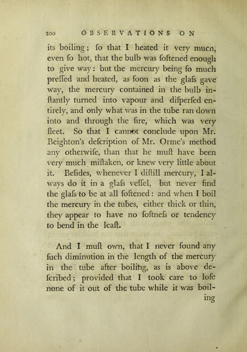 its boiling; fo that I heated it very mucn, even fo hot, that the bulb was foftened enough to give way: but the mercury being fo much preifed and heated, as foon as the glafs gave Way, the mercury contained in the bulb in- ftantly turned into vapour and difperfed en- tirely, and only what was in the tube ran down into and through the fire, which was very fleet. So that I cannot conclude upon Mr. Beighton’s defcription of Mr. Orme’s method any otherwife, than that he muft have been very much miftaken, or knew very little about it. Befides, whenever I diftill mercury, I al- ways do it in a glafs veflel, but never find the elafs to be at all foftened: and when I boil O the mercury in the tubes, either thick or thin, they appear to have no foftnefs or tendency to bend in the leaf!. And I muft own, that I never found any fuch diminution in the length of the mercury in the tube after boiling, as is above de- fcribed; provided that I took care to lofe none of it out of the tube while it was boil- ing