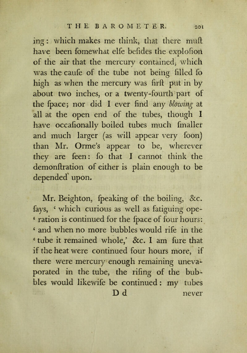ing: which makes me think, that there muft have been fomewhat elfe befides the exolofion JL of the air that the mercury contained, which was the caufe of the tube not being filled fo high as when the mercury was firft put in by about two inches, or a twenty-fourth part of the fpace; nor did I ever find any blowing at all at the open end of the tubes, though I have occafionally boiled tubes much fmaller and much larger (as will appear very foon) than Mr. Orme’s appear to be, wherever they are feen: fo that I cannot think the demonftration of either is plain enough to be depended upon. Mr. Beighton, fpeaking of the boiling, &c. fays, c which curious as well as fatiguing ope- * ration is continued for the fpace of four hours: c and when no more bubbles would rife in the e tube it remained whole/ &c. I am fure that if the heat were continued four hours more, if there were mercury enough remaining uneva- porated in the tube, the rifing of the bub- bles would likewife be continued: my tubes D d never