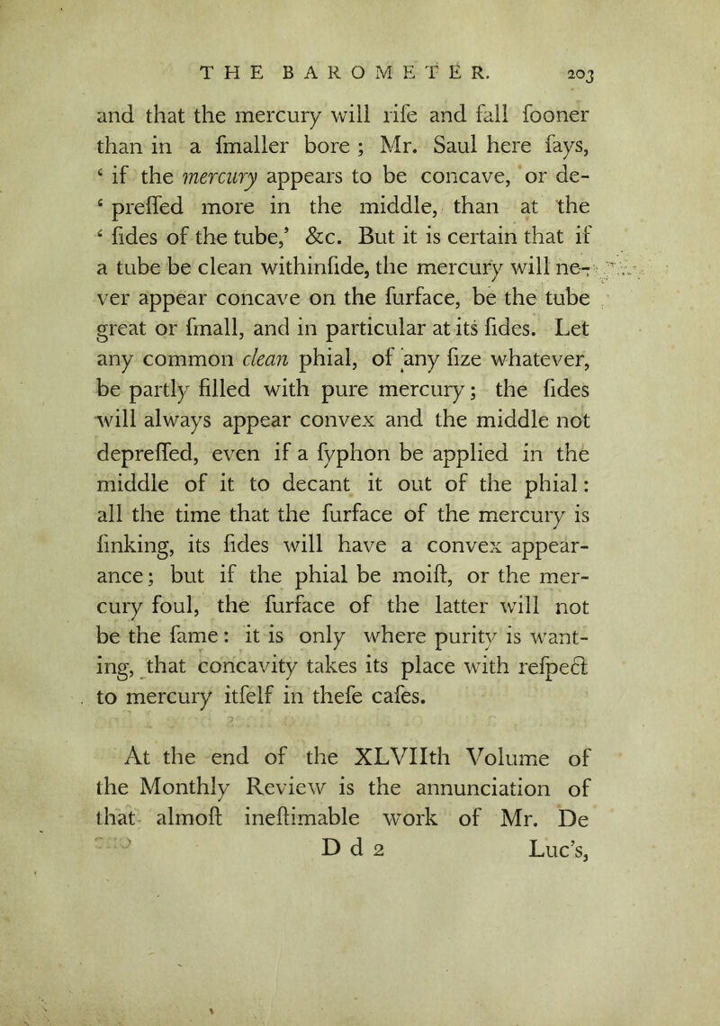 and that the mercury will rife and fall fooner than in a fmaller bore ; Mr. Saul here fays, 4 if the mercury appears to be concave, or de- 4 preffed more in the middle, than at the 4 fides of the tube,’ &c. But it is certain that if a tube be clean withinfide, the mercury will ne- ver appear concave on the furface, be the tube great or fmall, and in particular at its fides. Let any common clean phial, of any fize whatever, be partly filled with pure mercury; the fides will always appear convex and the middle not depreffed, even if a fyphon be applied in the middle of it to decant it out of the phial: all the time that the furface of the mercury is finking, its fides will have a convex appear- ance ; but if the phial be moift, or the mer- cury foul, the furface of the latter will not be the fame: it is only where purity is want- ing, that concavity takes its place with refpect to mercury itfelf in thefe cafes. At the end of the XLVIIth Volume of the Monthly Review is the annunciation of that almoft ineflimable work of Mr. De D d 2 Luc’s,