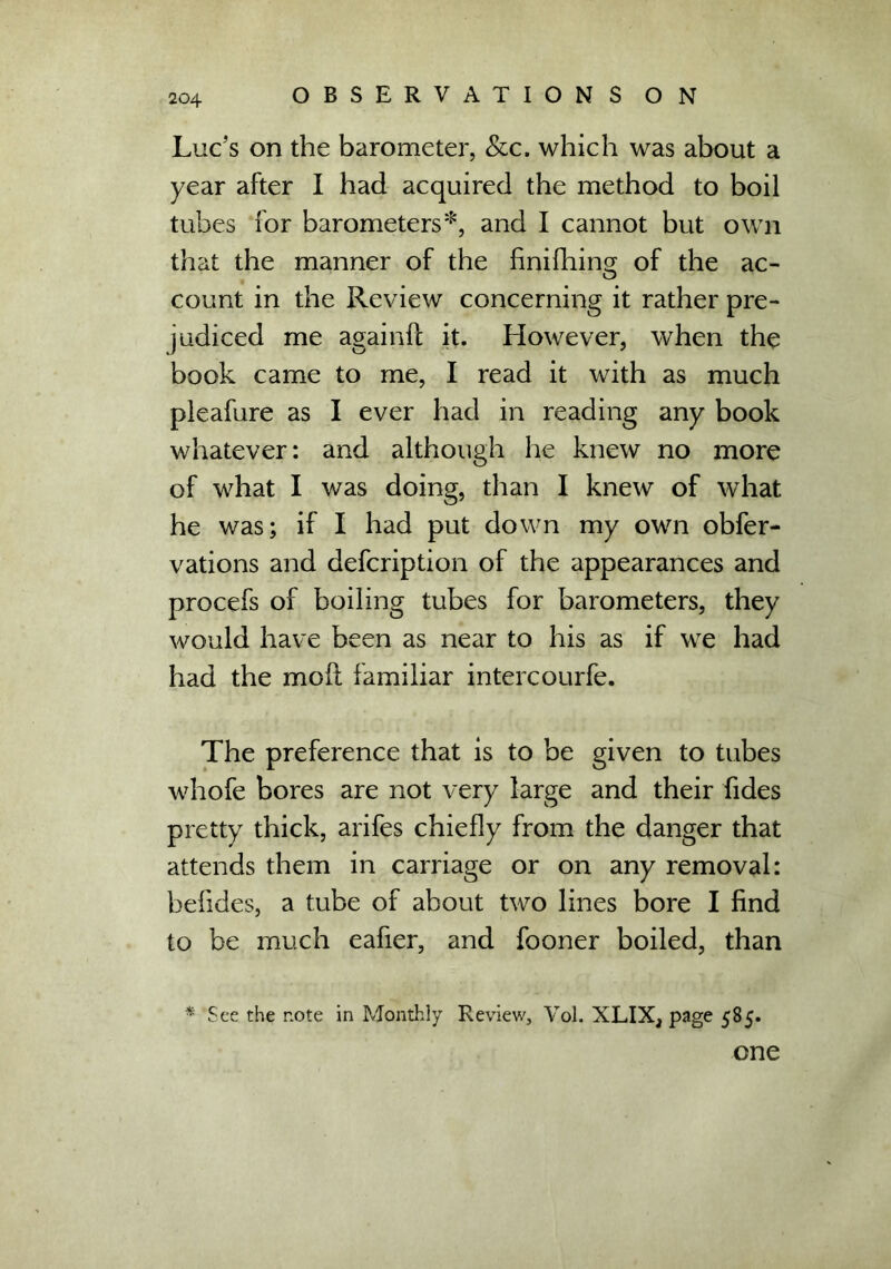 Luc’s on the barometer, &c, which was about a year after I had acquired the method to boil tubes for barometers*, and I cannot but own that the manner of the finifhina; of the ac- count in the Review concerning it rather pre- judiced me againlf it. However, when the book came to me, I read it with as much pleafure as I ever had in reading any book whatever: and although he knew no more of what I was doing, than I knew of what he was; if I had put down my own obfer- vations and defcription of the appearances and procefs of boiling tubes for barometers, they would have been as near to his as if we had had the mod familiar intercourfe. The preference that is to be given to tubes whofe bores are not very large and their fides pretty thick, arifes chiefly from the danger that attends them in carriage or on any removal: befides, a tube of about two lines bore I find to be much eafier, and fooner boiled, than * See the note in Monthly Review, Vol. XLIX, page 585. one