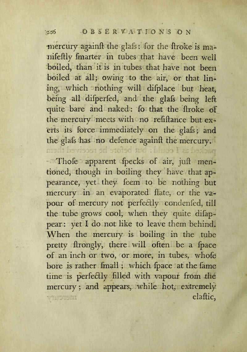 mercury againft the glafs: for the ftroke is ma- nifeftly fmarter in tubes that have been well boiled, than it is in tubes that have not been boiled at all; owing to the air, or that lin- ing, which nothing will difplace but heat, being all difperfed, and the glafs being left quite bare and naked: fo that the flroke of the mercury meets with no refinance but ex- erts its force immediately on the glafs; and the glafs has no defence againft the mercury. Thofe apparent fpecks of air, juft men- tioned, though in boiling they have that ap- pearance, yet they feem to be nothing but mercury in an evaporated ftate, or the va- pour of mercury not perfectly condenfed, till the tube grows cool, when they quite difap- pear: yet I do not like to leave them behind. When the mercury is boiling in the tube pretty ftrongly, there will often be a fpace of an inch or two, or more, in tubes, whofe bore is rather fmall; which fpace at the fame time is perfe£tly filled with vapour from the mercury; and appears, while hot, extremely ■ . . elaftic,