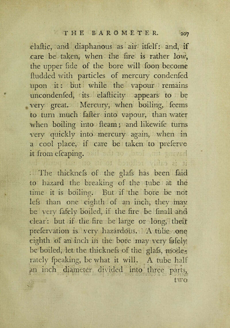 elaftic, and diaphanous as air itfelf: and, if care be taken, when the fire is rather low, the upper fide of the bore will foon become ftudded with particles of mercury condenfed upon it: but while the vapour remains uncondenfed, its elafticity appears to be very great. Mercury, when boiling, feems to turn much falter into vapour, than water when boiling into fleam; and likewife turns very quickly into mercury again, when in a cool place, if care be taken to preferve it from efcaping. i - o H a • - - -1 . a j ci .If The thicknefs of the glafs has been faid to hazard the breaking of the tube at the time it is boiling. But if the bore be not o lefs than one eighth of an inch, they may be very fafely boiled, if the fire be fmall and clear: but if the fire be large or long, their prefervation is very hazardous. A tube one eighth of an inch in the bore may very fafely be boiled, let the thicknefs of the glafs, mode- rately fpeaking, be what it will. A tube half an inch diameter divided into three parts, two