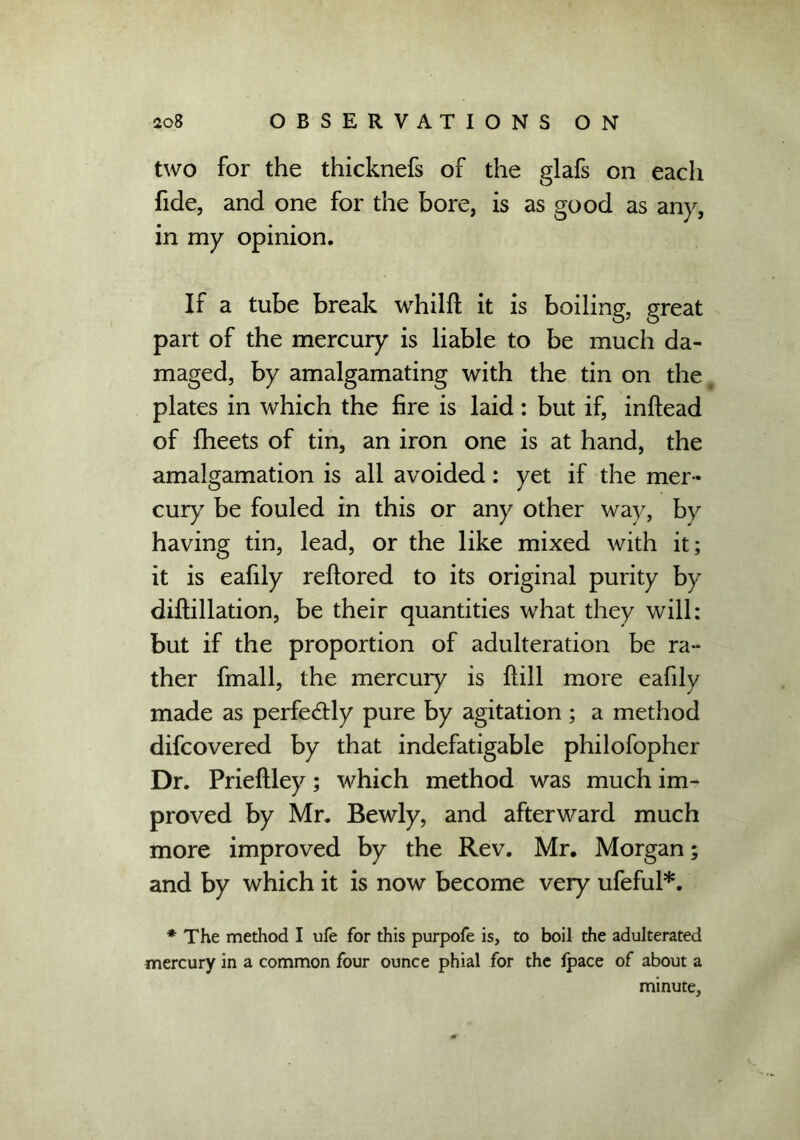 two for the thicknefs of the glafs on each fide, and one for the bore, is as good as any, in my opinion. If a tube break whilft it is boiling, great part of the mercury is liable to be much da- maged, by amalgamating with the tin on the plates in which the fire is laid: but if, inftead of fheets of tin, an iron one is at hand, the amalgamation is all avoided: yet if the mer- cury be fouled in this or any other way, by having tin, lead, or the like mixed with it; it is eafily reftored to its original purity by diftillation, be their quantities what they will: but if the proportion of adulteration be ra- ther fmall, the mercury is Hill more eafily made as perfectly pure by agitation ; a method difcovered by that indefatigable philofopher Dr. Prieftley; which method was much im- proved by Mr. Bewly, and afterward much more improved by the Rev. Mr. Morgan; and by which it is now become very ufeful*. * The method I ufe for this purpofe is, to boil the adulterated mercury in a common four ounce phial for the ipace of about a minute.