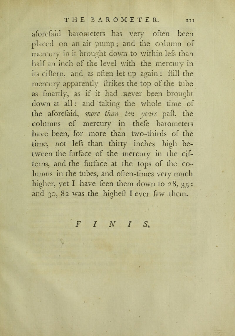 aforefaid barometers has very often been placed on an air pump; and the column of mercury in it brought down to within lefs than half an inch of the level with the mercury in its ciftern, and as often let up again : hill the mercury apparently (hikes the top of the tube as fmartly, as if it had never been brought down at all: and taking; the whole time of the aforefaid, more than ten years pad, the columns of mercury in thebe barometers have been, for more than two-thirds of the time, not lefs than thirty inches high be- tween the furface of the mercury in the cif- tern s, and the furface at the tops of the co- lumns in the tubes, and often-times very much higher, yet I have been them down to 28, 35: and 30, 82 was the higheft I ever faw them. FINIS,
