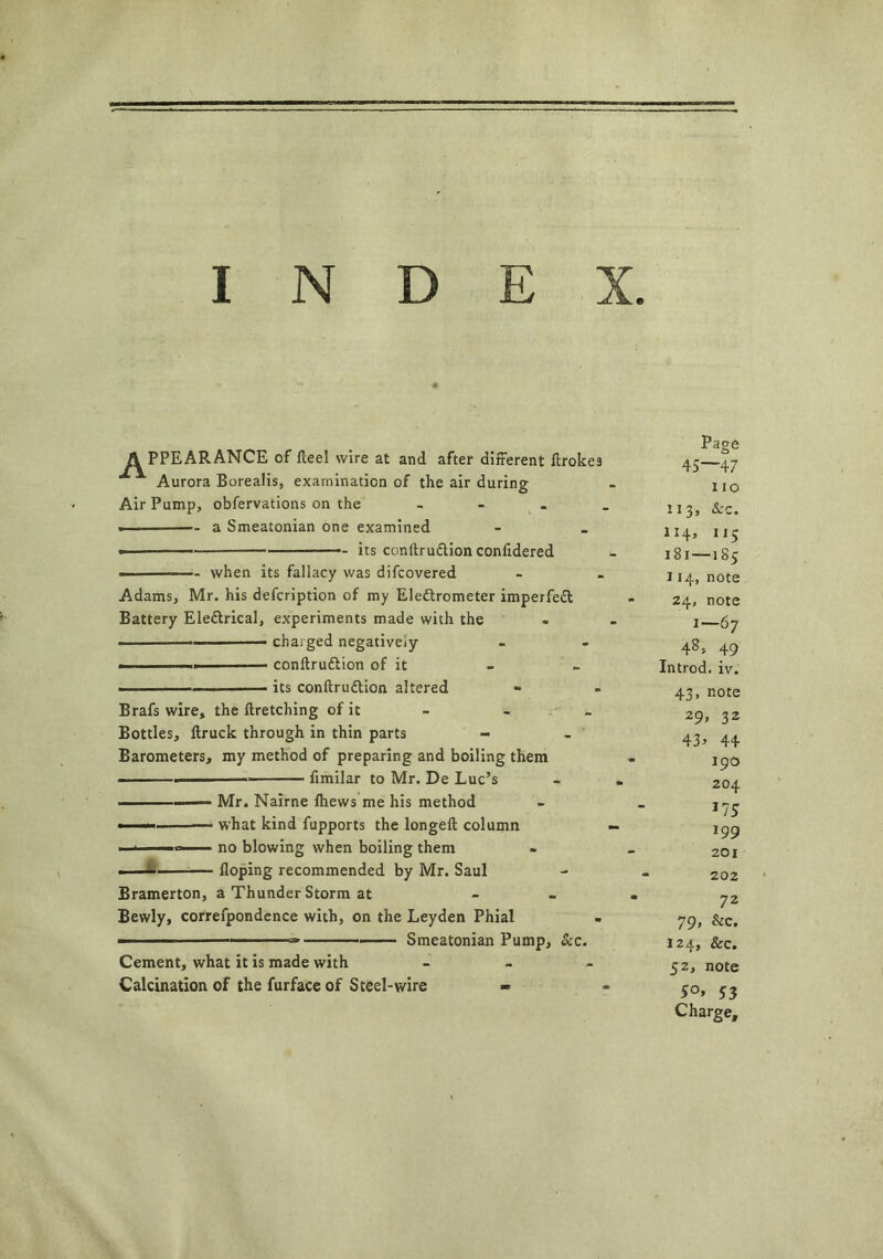 APPEARANCE of Heel wire at and after different flroke9 Aurora Borealis, examination of the air during Air Pump, obfervations on the - • a Smeatonian one examined its conflruction confidered — when its fallacy was difcovered Adams, Mr. his defcription of my Electrometer imperfeCl Battery Electrical, experiments made with the , chaiged negatively ■ confirmation of it • its conflru&ion altered Brafs wire, the firetching of it Bottles, flruck through in thin parts Barometers, my method of preparing and boiling them ' — fimilar to Mr. De Luc’s Mr. Nairne fhews me his method • what kind fupports the longefl column no blowing when boiling them ■ doping recommended by Mr. Saul Bramerton, a Thunder Storm at Bewly, correfpondence with, on the Leyden Phial ' ■ - — - Smeatonian Pump, &c. Cement, what it is made with Calcination of the furface of Steel-wire Page 45—47 no 113, &c. 114, 115 181—185 114, note 24, note 1—67 48, 49 Introd. iv. 43, note 29, 32 43> 44 190 204 *75 199 201 202 72 79> &c. 124, &c. 52, note 5°> 53 Charge,