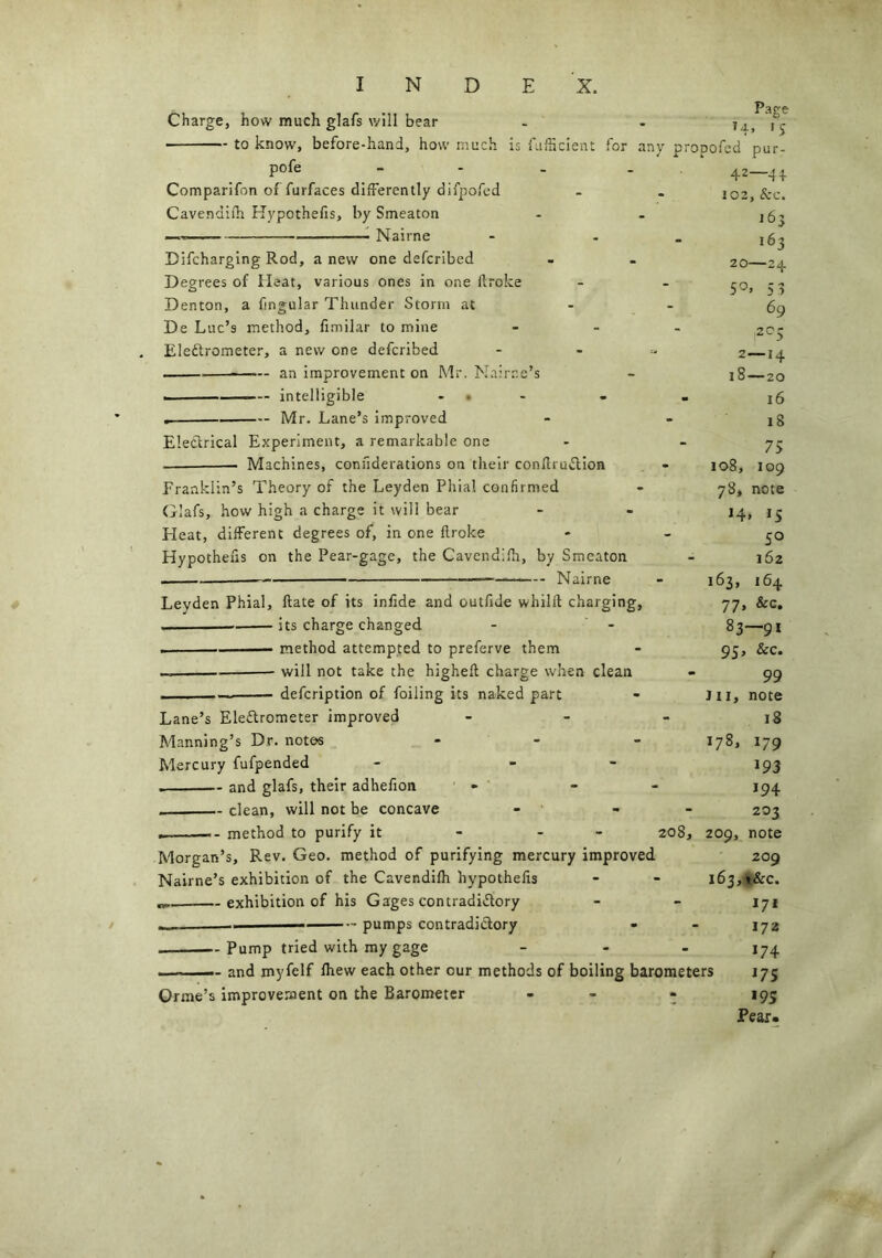Charge, how much glafs will bear to know, before-hand, how muc pofe - Comparifon of furfaces differently difpofed Cavendifh Hypothefis, by Smeaton — Nairne Difcharging Rod, a new one defcribed Degrees of Heat, various ones in one flroke Denton, a fingular Thunder Storm at De Luc’s method, fimilar to mine Electrometer, a new one defcribed — an improvement on Mr. Nairr.e’s i intelligible . Mr. Lane’s improved Electrical Experiment, a remarkable one Pape T4» 'S is fufficient for any propofed pur- 42—44 102, See. j6j 163 20—24 5°» 5? 69 Machines, confiderations on their conftruCtion Franklin’s Theory of the Leyden Phial confirmed Glafs, how high a charge it will bear Heat, different degrees of, in one flroke Hypothefis on the Pear-gage, the Cavendifh, by Smeaton — Nairne Leyden Phial, flate of its infide and outfide whilft charging, ■ its charge changed . method attempted to preferve them _ will not take the higheft charge when clean — — defeription of foiling its naked part Lane’s Electrometer improved - Manning’s Dr. notes - Mercury fufpended - - and glafs, their adhefion - . clean, will not be concave - - method to purify it - - 208, Morgan’s, Rev. Geo. method of purifying mercury improved Nairne’s exhibition of the Cavendifh hypothefis exhibition of his Gages contradictory pumps contradictory n) 2—14 18—20 16 iS 75 108, 109 78, note H. IS 5° 162 164 &c. 163, 77. 83 95’ 99 Jll, note 18 -91 See. 178, 209, 179 193 194 203 note -Pump tried with my gage - — and myfelf fhew each other our methods of boiling barometers Orme’s improvement on the Barometer 209 163, t&c. 171 172 174 175 195 Pear.