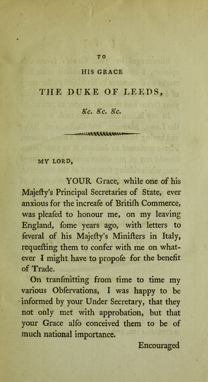 TO HIS GRACE THE DUKE OF LEEDS, SCc. 8(c. <STc. I MY LORD, YOUR Grace, while one of his Majefty’s Principal Secretaries of State, ever anxious for the increafe of Britifh Commerce, was pleafed to honour me, on my leaving England, fome years ago, with letters to feveral of his Majefty’s Minifters in Italy, requefting them to confer with me on what- ever I might have to propofe for the benefit of Trade. On tranfmitting from time to time my various Obfervations, I was happy to be informed by your Under Secretary, that they not only met with approbation, but that your Grace alfo conceived them to be of much national importance. Encouraged