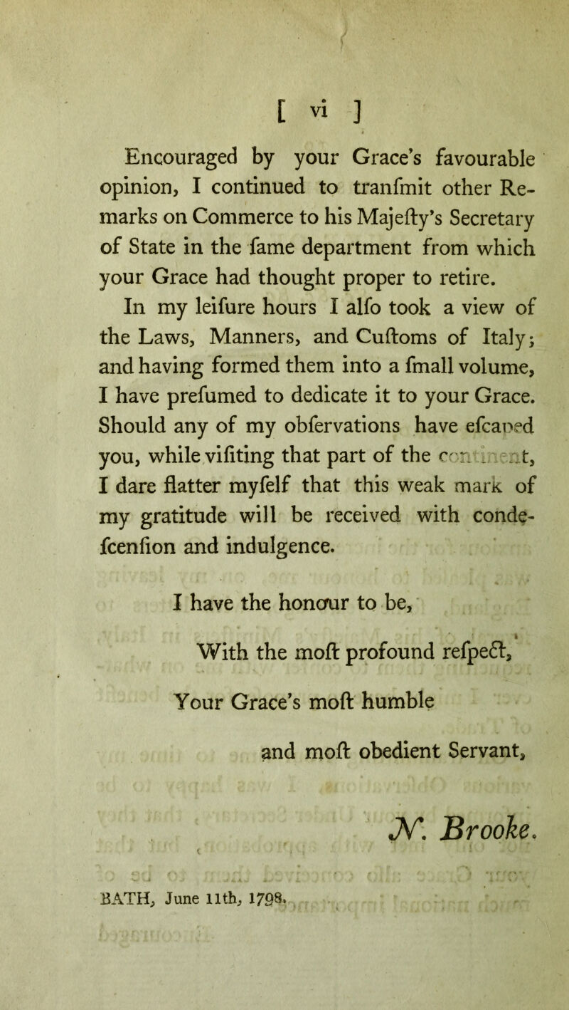 Encouraged by your Grace’s favourable opinion, I continued to tranfmit other Re- marks on Commerce to his Majefty’s Secretary of State in the fame department from which your Grace had thought proper to retire. In my leifure hours I alfo took a view of the Laws, Manners, and Cuftoms of Italy; and having formed them into a fmall volume, I have prefumed to dedicate it to your Grace. Should any of my obfervations have efcaoed you, while vifiting that part of the c * t, I dare flatter myfelf that this weak marK of my gratitude will be received with conde- fcenfion and indulgence. I have the honour to be, » With the moft profound refpefr. Your Grace’s moft humble and moft obedient Servant, JV*. Brooke. t '■ • - | ' \ ' •' ‘ '■ - * * ' ' ■ BATH, June 11th, 1708.