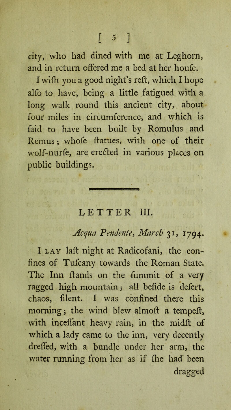 city, who had dined with me at Leghorn, and in return offered me a bed at her houfe. I wifh you a good night's reft, which I hope alfo to have, being a little fatigued with a long walk round this ancient city, about four miles in circumference, and which is faid to have been built by Romulus and Remus; whofe ftatues, with one of their wolf-nurfe, are eredled in various places on public buildings. LETTER III. Acqua Pendente, March 31, 1794. I lay laft night at Radicofani, the con- fines of Tufcany towards the Roman State. The Inn ftands on the fummit of a very ragged high mountain; all befide is defert, chaos, filent. I was confined there this morning; the wind blew almoft a tempeft, with inceffant heavy rain, in the midft of which a lady came to the inn, very decently dreffed, with a bundle under her arm, the water running from her as if file had been dragged