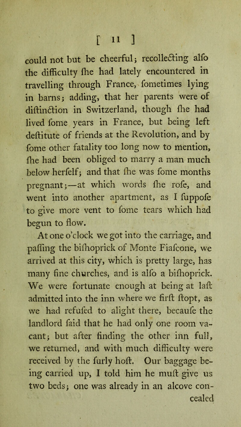 could not but be cheerful; recolle&ing alfo the difficulty fhe had lately encountered in travelling through France, fometimes lying- in barns; adding, that her parents were of diftinftion in Switzerland, though fhe had lived fome years in France, but being left deftitute of friends at the Revolution, and by fome other fatality too long now to mention, fhe had been obliged to marry a man much below herfelf; and that fhe was fome months pregnant;—at which words fhe rofe, and went into another apartment, as I fuppofe to give more vent to fome tears which had begun to flow. At one o’clock we got into the carriage, and paffing the bifhoprick of Monte Fiafcone, we arrived at this city, which is pretty large, has many fine churches, and is alfo a bifhoprick. We were fortunate enough at being at lafi: admitted into the inn where we firft ftopt, as we had refufed to alight there, becaufe the landlord faid that he had only one room va- cant; but after finding the other inn full, we returned, and with much difficulty were received by the furly hofh Our baggage be- ing carried up, I told him he muff give us two beds; one was already in an alcove con- cealed