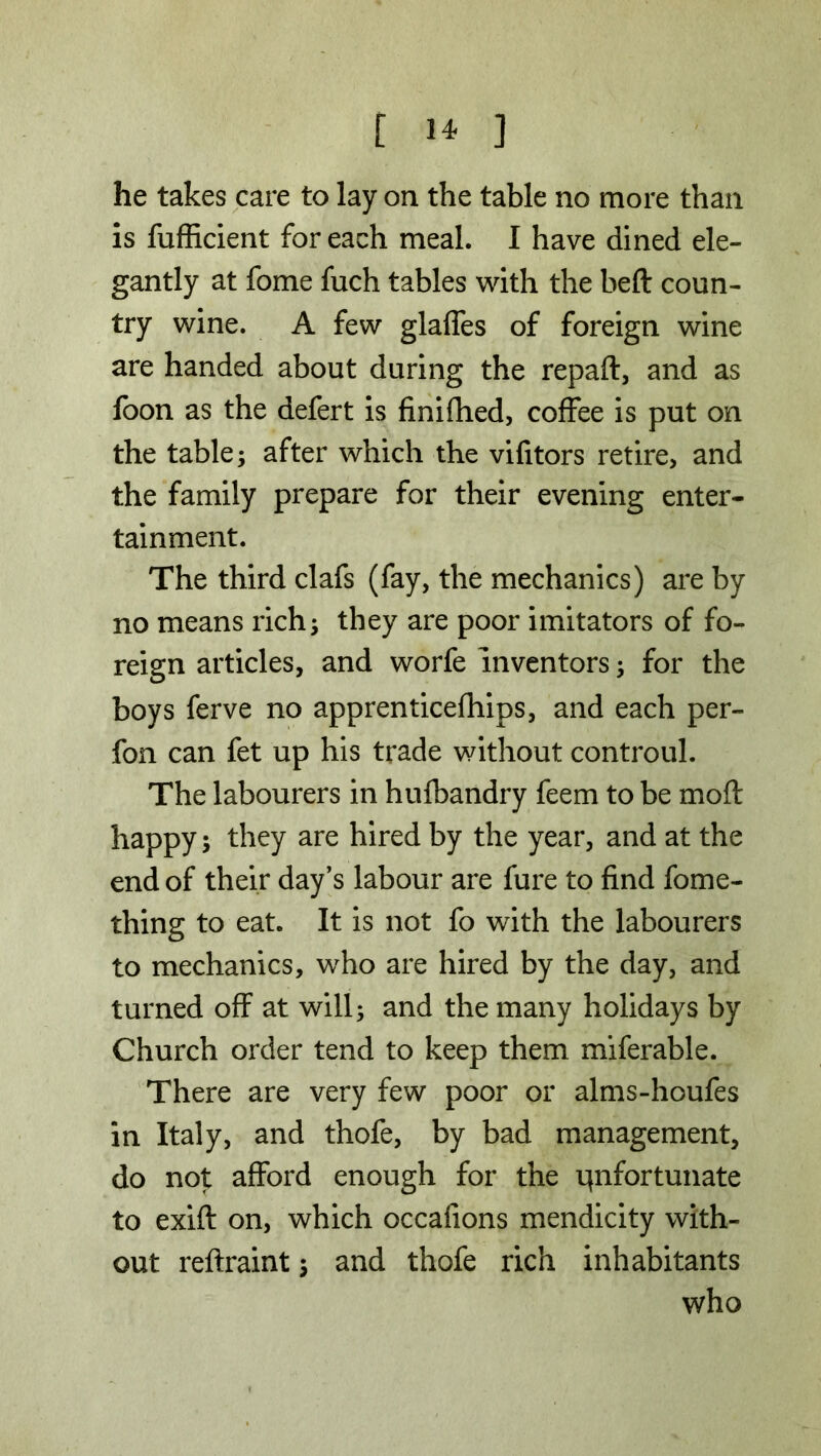 he takes care to lay on the table no more than is fufficient for each meal. I have dined ele- gantly at fome fuch tables with the heft coun- try wine. A few glaffes of foreign wine are handed about during the repaft, and as foon as the defert is finifhed, coffee is put on the table; after which the vifitors retire, and the family prepare for their evening enter- tainment. The third clafs (fay, the mechanics) are by no means rich; they are poor imitators of fo- reign articles, and worfe inventors; for the boys ferve no apprenticefhips, and each per- fon can fet up his trade without controul. The labourers in hufbandry feem to be moft happy; they are hired by the year, and at the end of their day’s labour are fure to find fome- thing to eat. It is not fo with the labourers to mechanics, who are hired by the day, and turned off at will; and the many holidays by Church order tend to keep them miferable. There are very few poor or alms-houfes in Italy, and thofe, by bad management, do not afford enough for the unfortunate to exift on, which occafions mendicity with- out reftraint; and thofe rich inhabitants who