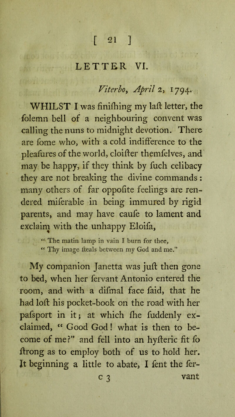 LETTER VI. Viterbo, April 2, 1794. WHILST I was finishing my laft letter, the folemn bell of a neighbouring convent was calling the nuns to midnight devotion. There are fome who, with a cold indifference to the pleafures of the world, cloifter themfelves, and may be happy, if they think by fuch celibacy they are not breaking the divine commands : many others of far oppofite feelings are ren- dered miferable in being immured by rigid parents, and may have caufe to lament and exclaim with the unhappy Eloifa, The matin lamp in vain I burn for thee, i( Thy image heals between my God and me.” My companion Janetta was juft then gone to bed, when her fervant Antonio entered the room, and with a difmal face faid, that he had loft his pocket-book on the road with her pafsport in it; at which fhe fuddenly ex- claimed, cc Good God! what is then to be- come of me?” and fell into an hyfteric fit fo ftrong as to employ both of us to hold her. Jt beginning a little to abate, I fent the fer- c 3 vant