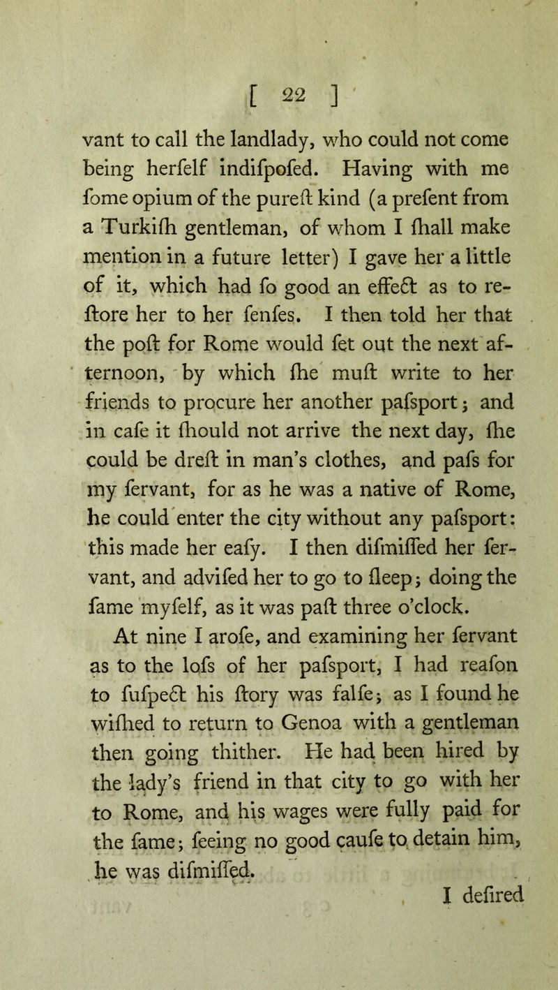 vant to call the landlady, who could not come being herfelf indifpofed. Having with me fome opium of the pureft kind (a prefent from a Turkifli gentleman, of whom I {hall make mention in a future letter) I gave her a little of it, which had fo good an effeft as to re- ftore her to her fenfes. I then told her that the poft for Rome would fet out the next af- ternoon, by which fhe muft write to her friends to procure her another pafsport; and in cafe it fhould not arrive the next day, fhe could be dreft in man’s clothes, and pafs for my fervant, for as he was a native of Rome, he could enter the city without any pafsport: this made her eafy. I then difmifled her fer- vant, and advifed her to go to deep; doing the fame myfelf, as it was pad three o’clock. At nine I arofe, and examining her fervant as to the lofs of her pafsport, I had reafon to fufpedt his ftory was falfej as I found he wifhed to return to Genoa with a gentleman then going thither. He had, been hired by the lady’s friend in that city to go with her to Rome, and his wages were fully paid for the fame; feeing no good caufe to detain him, he was difmifled. I defired