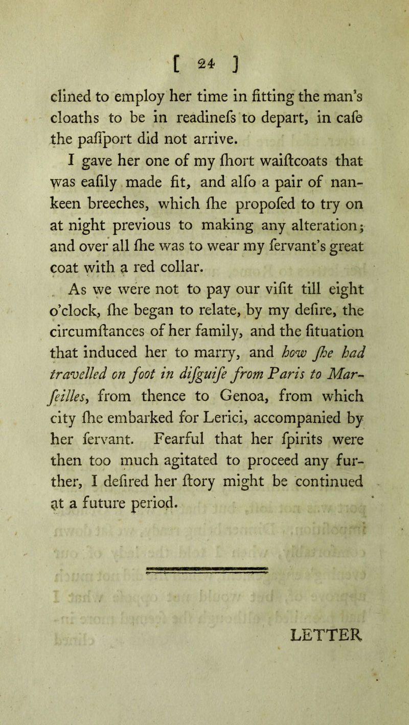 dined to employ her time in fitting the man’s cloaths to be in readinefs to depart, in cafe the pafiport did not arrive. I gave her one of my fliort waiftcoats that \vas eafily made fit, and alfo a pair of nan- keen breeches, which file propofed to try on at night previous to making any alteration; and over all fhe was to wear my fervant’s great coat with a red collar. As we were not to pay our vifit till eight o’clock, fhe began to relate, by my defire, the circumftances of her family, and the fituation that induced her to marry, and how fhe had travelled on foot in difguife from Paris to Mar- feilles, from thence to Genoa, from which city fhe embarked for Lerici, accompanied by her fervant. Fearful that her fpirits were then too much agitated to proceed any fur- ther, I defired her ftory might be continued at a future period.