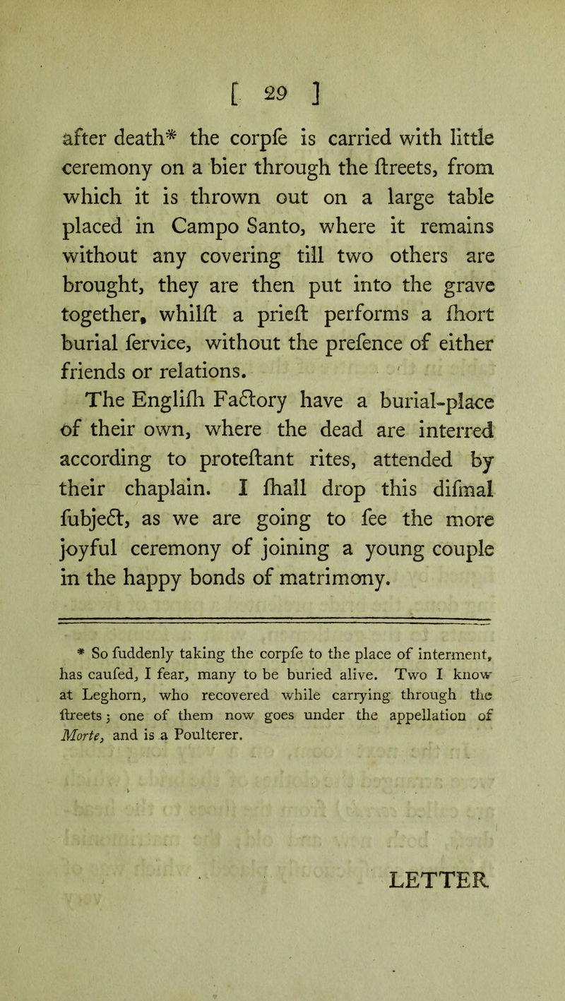 after death* the corpfe is carried with little ceremony on a bier through the ftreets, from which it is thrown out on a large table placed in Campo Santo, where it remains without any covering till two others are brought, they are then put into the grave together, whilft a prieft performs a fhort burial fervice, without the prefence of either friends or relations. The Englifh Fadlory have a burial-place of their own, where the dead are interred according to proteftant rites, attended by their chaplain. I fhall drop this difmal fubjeft, as we are going to fee the more joyful ceremony of joining a young couple in the happy bonds of matrimony. * So fuddenly taking the corpfe to the place of interment, has caufed, I fear, many to be buried alive. Two I know at Leghorn, who recovered while carrying through the ftreets 3 one of them now goes under the appellation of Morte, and is a Poulterer. 1