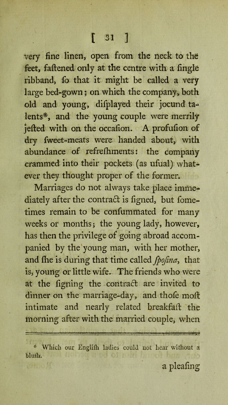 very fine linen, open from the neck to the feet, fattened only at the centre with a fingle ribband, fo that it might be called a very large bed-gown; on which the company, both old and young, difplayed their jocund ta- lents*, and the young couple were merrily jetted with on the occafion. A profufion of dry fweet-meats were handed about, with abundance of refrefliments: the company crammed into their pockets (as ufual) what- ever they thought proper of the former. Marriages do not always take place imme- diately after the contract is figned, but fome- times remain to be confummated for many weeks or months; the young lady, however, has then the privilege of going abroad accom- panied by the young man, with her mother, and fhe is during that time called fpojina, that is, young or little wife. The friends who were at the figning the coxitraft are invited to dinner on the marriage-day, and thofe moil intimate and nearly related breakfaft the morning after with the married couple, when * Which our Engliih ladies could not hear without a blulh. a pleafing