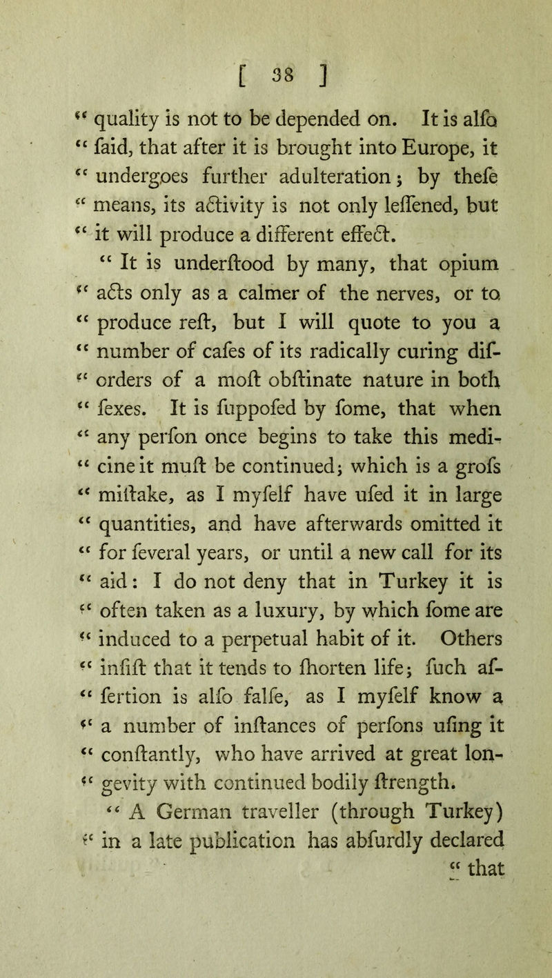 <c quality is not to be depended on. It is alfo <£ faid, that after it is brought into Europe, it *c undergoes further adulteration; by thefe “ means, its activity is not only leifened, but <c it will produce a different effeff. cc It is underftood by many, that opium (e a£Is only as a calmer of the nerves, or to “ produce reft, but I will quote to you a <c number of cafes of its radically curing dif- *c orders of a moft obftinate nature in both “ fexes. It is fuppofed by fome, that when “ any perfon once begins to take this medi- cine it muft be continued; which is a grofs t€ miftake, as I myfelf have ufed it in large “ quantities, and have afterwards omitted it “ for feveral years, or until a new call for its “ aid: I do not deny that in Turkey it is often taken as a luxury, by which fome are induced to a perpetual habit of it. Others infift that it tends to fhorten life; fuch af- “ fertion is alfo falfe, as I myfelf know a *c a number of inftances of perfons ufing it <c conftantly, who have arrived at great lon- gevity with continued bodily ftrength. “ A German traveller (through Turkey) in a late publication has abfurdly declared cc that