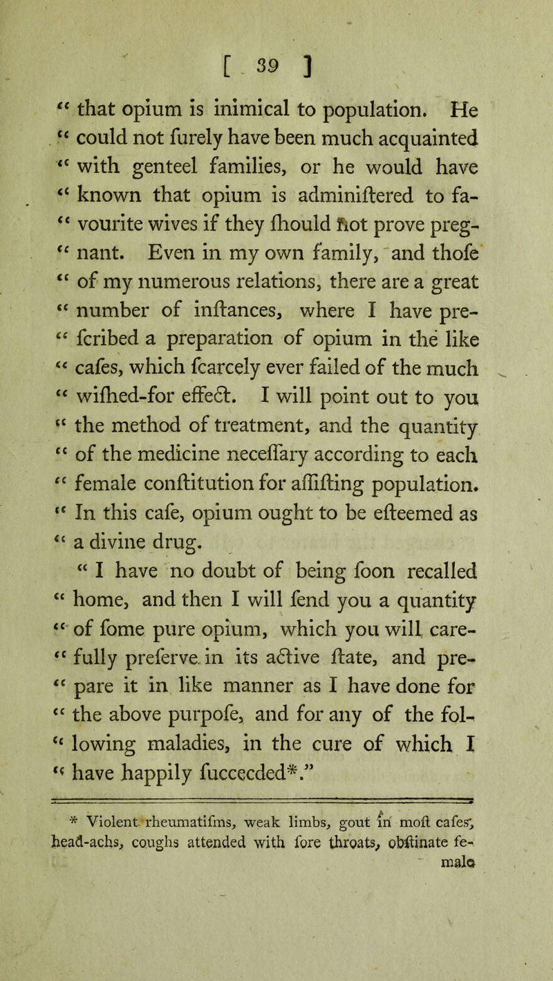 “ that opium is inimical to population. He cc could not furely have been much acquainted £C with genteel families, or he would have <c known that opium is adminiftered to fa- “ vourite wives if they fhould fiot prove preg- €c nant. Even in my own family, and thofe <c of my numerous relations, there are a great <c number of inftances, where I have pre- “ fcribed a preparation of opium in the like “ cafes, which fcarcely ever failed of the much <c wifhed-for efFeflr. I will point out to you the method of treatment, and the quantity cc of the medicine neceflary according to each “ female conftitution for affifting population. <f In this cafe, opium ought to be efteemed as <£ a divine drug. “ I have no doubt of being foon recalled “ home, and then I will fend you a quantity ££ of fome pure opium, which you will care- “ fully preferve in its a6tive ftate, and pre- <c pare it in like manner as I have done for cc the above purpofe, and for any of the fol^ <£ lowing maladies, in the cure of which I have happily fuccecded*.” * Violent.-rheumatifms, weak limbs, gout In moft cafes', head-achs, coughs attended with fore throats, obstinate fe- male