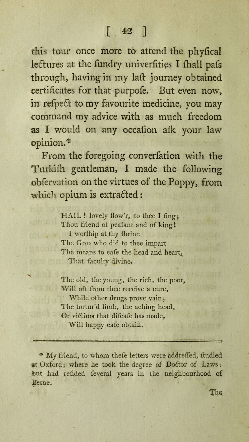 this tour once more to attend the phyfical leftures at the fundry univerfities I fhall pafs through, having in my laft journey obtained certificates for that purpofe. But even now, in refpeft to my favourite medicine, you may command my advice with as much freedom as I would on any occafion afk your law opinion.* From the foregoing converfation with the Turkifh gentleman, I made the following obfervation on the virtues of the Poppy, from which opium is extrafted: HAIL ! lovely flow'r, to thee I fingj Thou friend of peafant and of king 1 I worlhip at thy fhrine The God who did to thee impart The means to eafe the head and heart. That faculty divine. The old, the young, the rich, the poor* Will oft from thee receive a cure. While other drugs prove vain 5 The tortur’d limb, the aching head. Or viftims that difeafe has made. Will happy eafe obtain. * My friend, to whom thefe letters were addreffed, itudied at Oxford \ where he took the degree of Do&or of Laws : but had relided feveral years in the neighbourhood of Beme. The