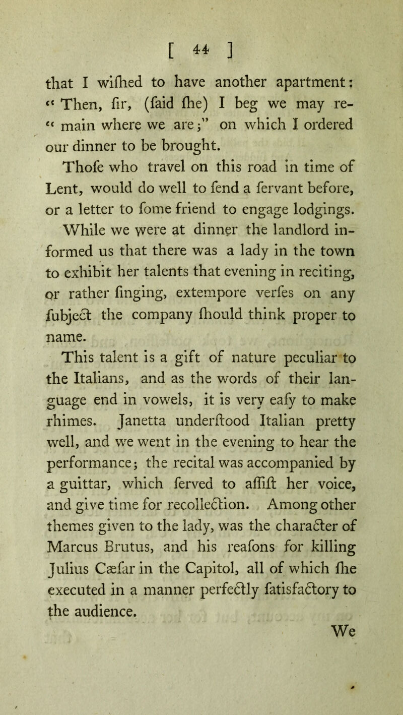 that I wifhed to have another apartment: <c Then, fir, (faid fhe) I beg we may re- cc main where we areon which I ordered our dinner to be brought. Thofe who travel on this road in time of Lent, would do well to fend a fervant before, or a letter to fome friend to engage lodgings. While we were at dinner the landlord in- formed us that there was a lady in the town to exhibit her talents that evening in reciting, or rather finging, extempore verfes on any fubject the company fhould think proper to name. This talent is a gift of nature peculiar to the Italians, and as the words of their lan- guage end in vowels, it is very eafy to make rhimes. Janetta underftood Italian pretty well, and we went in the evening to hear the performance; the recital was accompanied by a guittar, which ferved to aflift her voice, and give time for recollection. Among other themes given to the lady, was the character of Marcus Brutus, and his reafons for killing Julius Casfar in the Capitol, all of which fhe executed in a manner perfectly fatisfaCtory to the audience. We