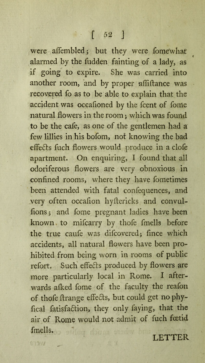 f «2 ] were affembled; but they were fome'what alarmed by the fudden fainting of a lady, as if going to expire. She was carried into another room, and by proper afliftance was recovered fo as to be able to explain that the accident was occafioned by the fcent of fome natural flowers in the room; which was found to be the cafe, as one of the gentlemen had a few lillies in his bofom, not knowing the bad effefts fuch flowers would produce in a clofe apartment. On enquiring, I found that all odoriferous flowers are very obnoxious in confined rooms, where they have fometimes been attended with fatal confequences, and very often occafion hyftericks and convul- fions; and fome pregnant ladies have been known to mifcarry by thofe fmells before the true caufe was difcovered; fince which accidents, all natural flowers have been pro- hibited from being worn in rooms of public refort. Such effects produced by flowers are more particularly local in Rome. I after- wards alked fome of the faculty the reafon of thofe ftrange effefts, but could get no phy- fical fatisfadlion, they only faying, that the air of Rome would not admit of fuch foetid fmells.