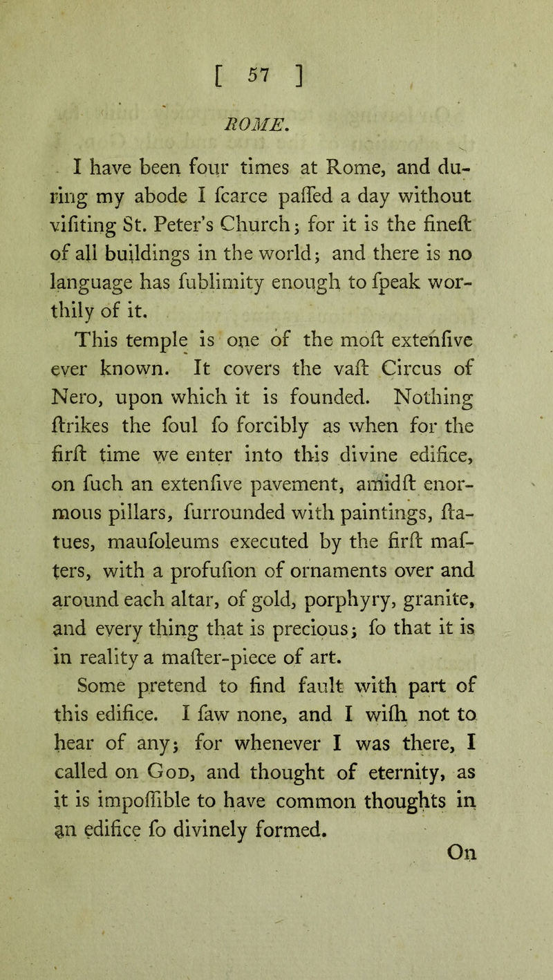 ROME. I have been four times at Rome, and du- ring my abode 1 fcarce paffed a day without vifiting St. Peters Church; for it is the fineft of all buildings in the world; and there is no language has fublimity enough to fpeak wor- thily of it. This temple is one of the moft extenfive ever known. It covers the vaft Circus of Nero, upon which it is founded. Nothing ftrikes the foul fo forcibly as when for the firft time we enter into this divine edifice, on fuch an extenfive pavement, amidft enor- mous pillars, furrounded with paintings, fla- tues, maufoleums executed by the firft maf- ters, with a profufion of ornaments over and around each altar, of gold, porphyry, granite, and every thing that is precious; fo that it is in reality a mafter-piece of art. Some pretend to find fault with part of this edifice. I faw none, and I wifh not to hear of any; for whenever I was there, I called on God, and thought of eternity, as it is impoffible to have common thoughts in an edifice fo divinely formed. On