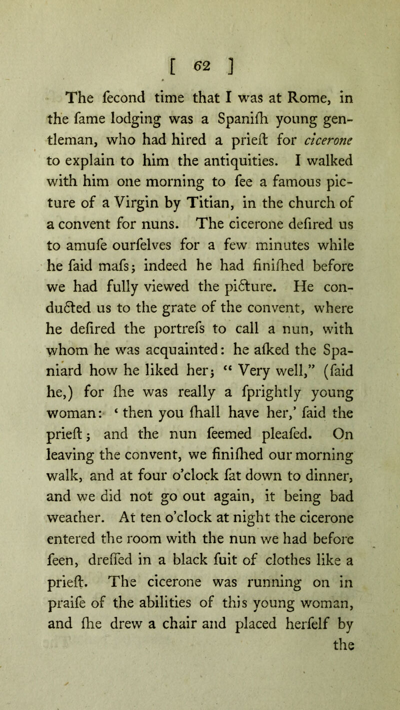 The fecond time that I was at Rome, in the fame lodging was a Spanifh young gen- tleman, who had hired a pried: for cicerone to explain to him the antiquities. I walked with him one morning to fee a famous pic- ture of a Virgin by Titian, in the church of a convent for nuns. The cicerone defired us to amufe ourfelves for a few minutes while he faid mafs; indeed he had finifhed before we had fully viewed the picture. He con- duced us to the grate of the convent, where he defired the portrefs to call a nun, with whom he was acquainted: he afked the Spa- niard how he liked her; “ Very well,” (faid he,) for fhe was really a fprightly young woman: ‘ then you fhall have her/ faid the prieft; and the nun feemed pleafed. On leaving the convent, we finifhed our morning walk, and at four o'clock fat down to dinner, and we did not go out again, it being bad weather. At ten o’clock at night the cicerone entered the room with the nun we had before feen, dreffed in a black fuit of clothes like a prieft. The cicerone was running on in praife of the abilities of this young woman, and fhe drew a chair and placed herfelf by